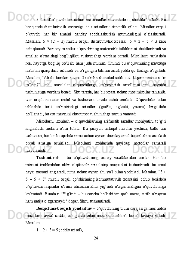 3–4-sinf   o‘quvchilari   uchun   esa   misollar   murakkabroq   shaklda   bo‘ladi.   Bu
bosqichda   distributivlik   xossasiga   doir   misollar   ustuvorlik   qiladi.   Misollar   orqali
o‘quvchi   har   bir   amalni   qanday   soddalashtirish   mumkinligini   o‘zlashtiradi.
Masalan,   5   ×   (2   +   3)   misoli   orqali   distributivlik   xossasi:   5   ×   2   +   5   ×   3   kabi
ochiqlanadi. Bunday misollar o‘quvchining matematik tafakkurini shakllantiradi va
amallar   o‘rtasidagi   bog‘liqlikni   tushunishga   yordam   beradi.   Misollarni   tanlashda
real hayotga bog‘liq bo‘lishi ham juda muhim. Chunki bu o‘quvchining mavzuga
nisbatan qiziqishini oshiradi va o‘rgangan bilimni amaliyotda qo‘llashga o‘rgatadi.
Masalan, “Ali do‘kondan 3 dona 2 so‘mlik shokolad sotib oldi. U jami nechta so‘m
to‘ladi?”   kabi   masalalar   o‘quvchilarga   ko‘paytirish   amallarini   real   hayotda
tushunishga yordam beradi. Shu tarzda, har bir xossa uchun mos misollar tanlanib,
ular   orqali   xossalar   izchil   va   tushunarli   tarzda   ochib   beriladi.   O‘quvchilar   bilan
ishlashda   turli   ko‘rinishdagi   misollar   (grafik,   og‘zaki,   yozma)   birgalikda
qo‘llanadi, bu esa mavzuni chuqurroq tushunishga zamin yaratadi.
Misollarni   izohlash   –   o‘quvchilarning   arifmetik   amallar   mohiyatini   to‘g‘ri
anglashida   muhim   o‘rin   tutadi.   Bu   jarayon   nafaqat   misolni   yechish,   balki   uni
tushunish, har bir bosqichda nima uchun aynan shunday amal bajarilishini asoslash
orqali   amalga   oshiriladi.   Misollarni   izohlashda   quyidagi   metodlar   samarali
hisoblanadi:
Tushuntirish   –   bu   o‘qituvchining   asosiy   vazifalaridan   biridir.   Har   bir
misolni   izohlashdan   oldin   o‘qituvchi   misolning   maqsadini   tushuntiradi:   bu   amal
qaysi xossani anglatadi, nima uchun aynan shu yo‘l bilan yechiladi. Masalan, “3 +
5   =   5   +   3”   misoli   orqali   qo‘shishning   kommutativlik   xossasini   ochib   berishda
o‘qituvchi   raqamlar   o‘rnini   almashtirishda   yig‘indi   o‘zgarmasligini   o‘quvchilarga
ko‘rsatadi. Bunda u "Yig‘indi – bu qancha bo‘lishidan qat’i nazar, tartib o‘zgarsa
ham natija o‘zgarmaydi" degan fikrni tushuntiradi.
Bosqichma-bosqich yondashuv  – o‘quvchining bilim darajasiga mos holda
misollarni   avval   sodda,   so‘ng   asta-sekin   murakkablashtirib   borish   tavsiya   etiladi.
Masalan:
1. 2 + 3 = 5 (oddiy misol),
24 