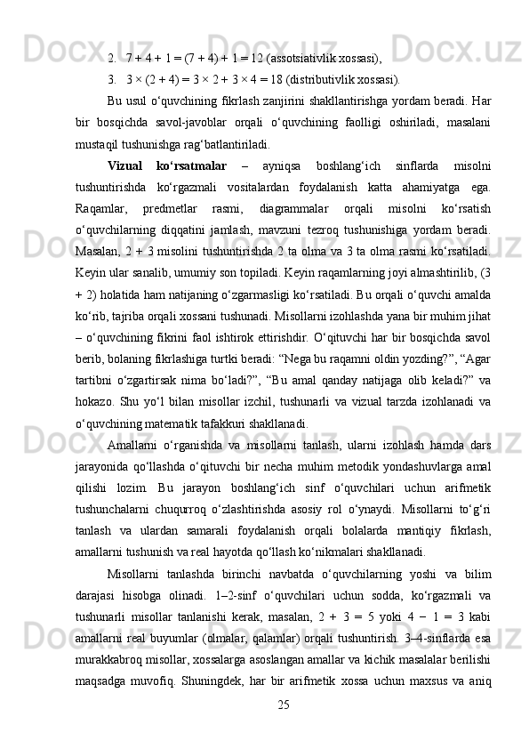 2. 7 + 4 + 1 = (7 + 4) + 1 = 12 (assotsiativlik xossasi),
3. 3 × (2 + 4) = 3 × 2 + 3 × 4 = 18 (distributivlik xossasi).
Bu usul  o‘quvchining fikrlash zanjirini shakllantirishga yordam beradi. Har
bir   bosqichda   savol-javoblar   orqali   o‘quvchining   faolligi   oshiriladi,   masalani
mustaqil tushunishga rag‘batlantiriladi.
Vizual   ko‘rsatmalar   –   ayniqsa   boshlang‘ich   sinflarda   misolni
tushuntirishda   ko‘rgazmali   vositalardan   foydalanish   katta   ahamiyatga   ega.
Raqamlar,   predmetlar   rasmi,   diagrammalar   orqali   misolni   ko‘rsatish
o‘quvchilarning   diqqatini   jamlash,   mavzuni   tezroq   tushunishiga   yordam   beradi.
Masalan,  2 + 3 misolini  tushuntirishda  2 ta olma va 3 ta olma rasmi  ko‘rsatiladi.
Keyin ular sanalib, umumiy son topiladi. Keyin raqamlarning joyi almashtirilib, (3
+ 2) holatida ham natijaning o‘zgarmasligi ko‘rsatiladi. Bu orqali o‘quvchi amalda
ko‘rib, tajriba orqali xossani tushunadi. Misollarni izohlashda yana bir muhim jihat
– o‘quvchining fikrini  faol ishtirok ettirishdir. O‘qituvchi har bir  bosqichda savol
berib, bolaning fikrlashiga turtki beradi: “Nega bu raqamni oldin yozding?”, “Agar
tartibni   o‘zgartirsak   nima   bo‘ladi?”,   “Bu   amal   qanday   natijaga   olib   keladi?”   va
hokazo.   Shu   yo‘l   bilan   misollar   izchil,   tushunarli   va   vizual   tarzda   izohlanadi   va
o‘quvchining matematik tafakkuri shakllanadi.
Amallarni   o‘rganishda   va   misollarni   tanlash,   ularni   izohlash   hamda   dars
jarayonida   qo‘llashda   o‘qituvchi   bir   necha   muhim   metodik   yondashuvlarga   amal
qilishi   lozim.   Bu   jarayon   boshlang‘ich   sinf   o‘quvchilari   uchun   arifmetik
tushunchalarni   chuqurroq   o‘zlashtirishda   asosiy   rol   o‘ynaydi.   Misollarni   to‘g‘ri
tanlash   va   ulardan   samarali   foydalanish   orqali   bolalarda   mantiqiy   fikrlash,
amallarni tushunish va real hayotda qo‘llash ko‘nikmalari shakllanadi.
Misollarni   tanlashda   birinchi   navbatda   o‘quvchilarning   yoshi   va   bilim
darajasi   hisobga   olinadi.   1–2-sinf   o‘quvchilari   uchun   sodda,   ko‘rgazmali   va
tushunarli   misollar   tanlanishi   kerak,   masalan,   2   +   3   =   5   yoki   4   −   1   =   3   kabi
amallarni   real   buyumlar   (olmalar,   qalamlar)   orqali   tushuntirish.   3–4-sinflarda   esa
murakkabroq misollar, xossalarga asoslangan amallar va kichik masalalar berilishi
maqsadga   muvofiq.   Shuningdek,   har   bir   arifmetik   xossa   uchun   maxsus   va   aniq
25 