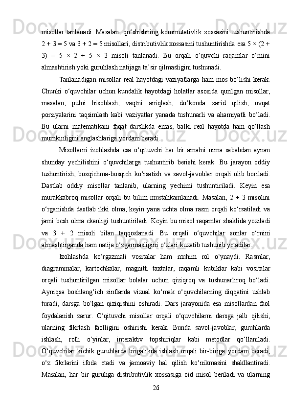 misollar   tanlanadi.   Masalan,   qo‘shishning   kommutativlik   xossasini   tushuntirishda
2 + 3 = 5 va 3 + 2 = 5 misollari, distributivlik xossasini tushuntirishda esa 5 × (2 +
3)   =   5   ×   2   +   5   ×   3   misoli   tanlanadi.   Bu   orqali   o‘quvchi   raqamlar   o‘rnini
almashtirish yoki guruhlash natijaga ta’sir qilmasligini tushunadi.
Tanlanadigan   misollar   real   hayotdagi   vaziyatlarga   ham   mos   bo‘lishi   kerak.
Chunki   o‘quvchilar   uchun   kundalik   hayotdagi   holatlar   asosida   qurilgan   misollar,
masalan,   pulni   hisoblash,   vaqtni   aniqlash,   do‘konda   xarid   qilish,   ovqat
porsiyalarini   taqsimlash   kabi   vaziyatlar   yanada   tushunarli   va   ahamiyatli   bo‘ladi.
Bu   ularni   matematikani   faqat   darslikda   emas,   balki   real   hayotda   ham   qo‘llash
mumkinligini anglashlariga yordam beradi.
Misollarni   izohlashda   esa   o‘qituvchi   har   bir   amalni   nima   sababdan   aynan
shunday   yechilishini   o‘quvchilarga   tushuntirib   berishi   kerak.   Bu   jarayon   oddiy
tushuntirish,   bosqichma-bosqich   ko‘rsatish   va   savol-javoblar   orqali   olib   boriladi.
Dastlab   oddiy   misollar   tanlanib,   ularning   yechimi   tushuntiriladi.   Keyin   esa
murakkabroq  misollar  orqali   bu  bilim  mustahkamlanadi.  Masalan,   2  + 3  misolini
o‘rganishda   dastlab   ikki   olma,  keyin   yana   uchta  olma   rasm   orqali   ko‘rsatiladi   va
jami besh olma ekanligi tushuntiriladi. Keyin bu misol raqamlar shaklida yoziladi
va   3   +   2   misoli   bilan   taqqoslanadi.   Bu   orqali   o‘quvchilar   sonlar   o‘rnini
almashtirganda ham natija o‘zgarmasligini o‘zlari kuzatib tushunib yetadilar.
Izohlashda   ko‘rgazmali   vositalar   ham   muhim   rol   o‘ynaydi.   Rasmlar,
diagrammalar,   kartochkalar,   magnitli   taxtalar,   raqamli   kubiklar   kabi   vositalar
orqali   tushuntirilgan   misollar   bolalar   uchun   qiziqroq   va   tushunarliroq   bo‘ladi.
Ayniqsa   boshlang‘ich   sinflarda   vizual   ko‘mak   o‘quvchilarning   diqqatini   ushlab
turadi,   darsga   bo‘lgan   qiziqishini   oshiradi.   Dars   jarayonida   esa   misollardan   faol
foydalanish   zarur.   O‘qituvchi   misollar   orqali   o‘quvchilarni   darsga   jalb   qilishi,
ularning   fikrlash   faolligini   oshirishi   kerak.   Bunda   savol-javoblar,   guruhlarda
ishlash,   rolli   o‘yinlar,   interaktiv   topshiriqlar   kabi   metodlar   qo‘llaniladi.
O‘quvchilar   kichik   guruhlarda   birgalikda   ishlash   orqali   bir-biriga   yordam   beradi,
o‘z   fikrlarini   ifoda   etadi   va   jamoaviy   hal   qilish   ko‘nikmasini   shakllantiradi.
Masalan,   har   bir   guruhga   distributivlik   xossasiga   oid   misol   beriladi   va   ularning
26 