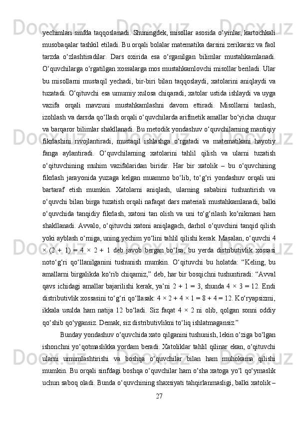 yechimlari sinfda taqqoslanadi. Shuningdek, misollar asosida o‘yinlar, kartochkali
musobaqalar tashkil etiladi. Bu orqali bolalar matematika darsini zerikarsiz va faol
tarzda   o‘zlashtiradilar.   Dars   oxirida   esa   o‘rganilgan   bilimlar   mustahkamlanadi.
O‘quvchilarga o‘rgatilgan xossalarga mos mustahkamlovchi misollar beriladi. Ular
bu   misollarni   mustaqil   yechadi,   bir-biri   bilan   taqqoslaydi,   xatolarini   aniqlaydi   va
tuzatadi. O‘qituvchi esa umumiy xulosa chiqaradi, xatolar ustida ishlaydi va uyga
vazifa   orqali   mavzuni   mustahkamlashni   davom   ettiradi.   Misollarni   tanlash,
izohlash va darsda qo‘llash orqali o‘quvchilarda arifmetik amallar bo‘yicha chuqur
va barqaror bilimlar shakllanadi. Bu metodik yondashuv o‘quvchilarning mantiqiy
fikrlashini   rivojlantiradi,   mustaqil   ishlashga   o‘rgatadi   va   matematikani   hayotiy
fanga   aylantiradi.   O‘quvchilarning   xatolarini   tahlil   qilish   va   ularni   tuzatish
o‘qituvchining   muhim   vazifalaridan   biridir.   Har   bir   xatolik   –   bu   o‘quvchining
fikrlash   jarayonida   yuzaga   kelgan   muammo   bo‘lib,   to‘g‘ri   yondashuv   orqali   uni
bartaraf   etish   mumkin.   Xatolarni   aniqlash,   ularning   sababini   tushuntirish   va
o‘quvchi bilan birga tuzatish orqali nafaqat dars materiali mustahkamlanadi, balki
o‘quvchida   tanqidiy   fikrlash,   xatoni   tan   olish   va   uni   to‘g‘rilash   ko‘nikmasi   ham
shakllanadi. Avvalo, o‘qituvchi xatoni aniqlagach, darhol o‘quvchini tanqid qilish
yoki ayblash o‘rniga, uning yechim yo‘lini tahlil qilishi kerak. Masalan, o‘quvchi 4
×   (2   +   1)   =   4   ×   2   +   1   deb   javob   bergan   bo‘lsa,   bu   yerda   distributivlik   xossasi
noto‘g‘ri   qo‘llanilganini   tushunish   mumkin.   O‘qituvchi   bu   holatda:   “Keling,   bu
amallarni birgalikda ko‘rib chiqamiz,” deb, har bir bosqichni tushuntiradi: “Avval
qavs ichidagi  amallar  bajarilishi  kerak, ya’ni 2 + 1 = 3, shunda 4 × 3 = 12. Endi
distributivlik xossasini to‘g‘ri qo‘llasak: 4 × 2 + 4 × 1 = 8 + 4 = 12. Ko‘ryapsizmi,
ikkala   usulda   ham   natija   12   bo‘ladi.   Siz   faqat   4   ×   2   ni   olib,   qolgan   sonni   oddiy
qo‘shib qo‘ygansiz. Demak, siz distributivlikni to‘liq ishlatmagansiz.”
Bunday yondashuv o‘quvchida xato qilganini tushunish, lekin o‘ziga bo‘lgan
ishonchni yo‘qotmaslikka yordam beradi. Xatoliklar tahlil qilinar ekan, o‘qituvchi
ularni   umumlashtirishi   va   boshqa   o‘quvchilar   bilan   ham   muhokama   qilishi
mumkin. Bu orqali sinfdagi boshqa o‘quvchilar ham o‘sha xatoga yo‘l qo‘ymaslik
uchun saboq oladi. Bunda o‘quvchining shaxsiyati tahqirlanmasligi, balki xatolik –
27 