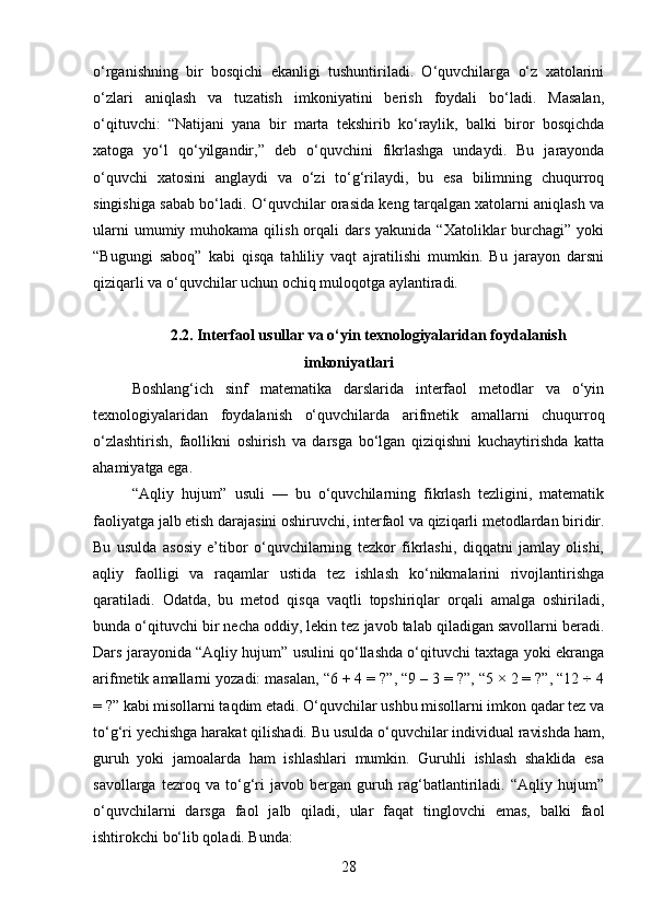 o‘rganishning   bir   bosqichi   ekanligi   tushuntiriladi.   O‘quvchilarga   o‘z   xatolarini
o‘zlari   aniqlash   va   tuzatish   imkoniyatini   berish   foydali   bo‘ladi.   Masalan,
o‘qituvchi:   “Natijani   yana   bir   marta   tekshirib   ko‘raylik,   balki   biror   bosqichda
xatoga   yo‘l   qo‘yilgandir,”   deb   o‘quvchini   fikrlashga   undaydi.   Bu   jarayonda
o‘quvchi   xatosini   anglaydi   va   o‘zi   to‘g‘rilaydi,   bu   esa   bilimning   chuqurroq
singishiga sabab bo‘ladi. O‘quvchilar orasida keng tarqalgan xatolarni aniqlash va
ularni   umumiy muhokama  qilish  orqali   dars  yakunida  “Xatoliklar  burchagi”  yoki
“Bugungi   saboq”   kabi   qisqa   tahliliy   vaqt   ajratilishi   mumkin.   Bu   jarayon   darsni
qiziqarli va o‘quvchilar uchun ochiq muloqotga aylantiradi.
2.2.  Interfaol usullar va o‘yin texnologiyalaridan foydalanish
imkoniyatlari
Boshlang‘ich   sinf   matematika   darslarida   interfaol   metodlar   va   o‘yin
texnologiyalaridan   foydalanish   o‘quvchilarda   arifmetik   amallarni   chuqurroq
o‘zlashtirish,   faollikni   oshirish   va   darsga   bo‘lgan   qiziqishni   kuchaytirishda   katta
ahamiyatga ega.
“Aqliy   hujum”   usuli   —   bu   o‘quvchilarning   fikrlash   tezligini,   matematik
faoliyatga jalb etish darajasini oshiruvchi, interfaol va qiziqarli metodlardan biridir.
Bu   usulda   asosiy   e’tibor   o‘quvchilarning   tezkor   fikrlashi,   diqqatni   jamlay   olishi,
aqliy   faolligi   va   raqamlar   ustida   tez   ishlash   ko‘nikmalarini   rivojlantirishga
qaratiladi.   Odatda,   bu   metod   qisqa   vaqtli   topshiriqlar   orqali   amalga   oshiriladi,
bunda o‘qituvchi bir necha oddiy, lekin tez javob talab qiladigan savollarni beradi.
Dars jarayonida “Aqliy hujum” usulini qo‘llashda o‘qituvchi taxtaga yoki ekranga
arifmetik amallarni yozadi: masalan, “6 + 4 = ?”, “9 – 3 = ?”, “5 × 2 = ?”, “12 ÷ 4
= ?” kabi misollarni taqdim etadi. O‘quvchilar ushbu misollarni imkon qadar tez va
to‘g‘ri yechishga harakat qilishadi. Bu usulda o‘quvchilar individual ravishda ham,
guruh   yoki   jamoalarda   ham   ishlashlari   mumkin.   Guruhli   ishlash   shaklida   esa
savollarga   tezroq   va   to‘g‘ri   javob   bergan   guruh   rag‘batlantiriladi.   “Aqliy   hujum”
o‘quvchilarni   darsga   faol   jalb   qiladi,   ular   faqat   tinglovchi   emas,   balki   faol
ishtirokchi bo‘lib qoladi. Bunda:
28 