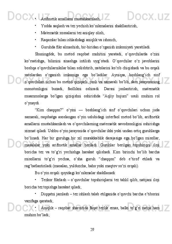 
Arifmetik amallarni mustahkamlash,

Yodda saqlash va tez yechish ko‘nikmalarini shakllantirish,

Matematik xossalarni tez aniqlay olish,

Raqamlar bilan ishlashdagi aniqlik va ishonch,

Guruhda fikr almashish, bir-biridan o‘rganish imkoniyati yaratiladi.
Shuningdek,   bu   metod   raqobat   muhitini   yaratadi,   o‘quvchilarda   o‘zini
ko‘rsatishga,   bilimini   sinashga   intilish   uyg‘otadi.   O‘quvchilar   o‘z   javoblarini
boshqa o‘quvchilarnikilar bilan solishtirib, xatolarini ko‘rib chiqishadi va bu orqali
xatolardan   o‘rganish   imkoniga   ega   bo‘ladilar.   Ayniqsa,   boshlang‘ich   sinf
o‘quvchilari  uchun bu metod qiziqarli, jonli  va samarali  bo‘lib, dars jarayonining
monotonligini   buzadi,   faollikni   oshiradi.   Darsni   jonlantirish,   matematik
muammolarga   bo‘lgan   qiziqishni   oshirishda   “Aqliy   hujum”   usuli   muhim   rol
o‘ynaydi.
“Kim   chaqqon?”   o‘yini   —   boshlang‘ich   sinf   o‘quvchilari   uchun   juda
samarali,   raqobatga   asoslangan   o‘yin   uslubidagi   interfaol   metod   bo‘lib,   arifmetik
amallarni mustahkamlash va o‘quvchilarning matematik savodxonligini oshirishga
xizmat qiladi. Ushbu o‘yin jarayonida o‘quvchilar ikki yoki undan ortiq guruhlarga
bo‘linadi.   Har   bir   guruhga   bir   xil   murakkablik   darajasiga   ega   bo‘lgan   misollar,
masalalar   yoki   arifmetik   amallar   beriladi.   Guruhlar   berilgan   topshiriqni   iloji
boricha   tez   va   to‘g‘ri   yechishga   harakat   qilishadi.   Kim   birinchi   bo‘lib   barcha
misollarni   to‘g‘ri   yechsa,   o‘sha   guruh   “chaqqon”   deb   e’tirof   etiladi   va
rag‘batlantiriladi (masalan, yulduzcha, baho yoki maqtov so‘zi orqali).
Bu o‘yin orqali quyidagi ko‘nikmalar shakllanadi:

Tezkor fikrlash – o‘quvchilar topshiriqlarni tez tahlil qilib, natijani iloji
boricha tez topishga harakat qiladi;

Diqqatni jamlash – tez ishlash talab etilganida o‘quvchi barcha e’tiborini
vazifaga qaratadi;

Aniqlik   –   raqobat   sharoitida   faqat   tezlik   emas,   balki   to‘g‘ri   natija   ham
muhim bo‘ladi;
29 