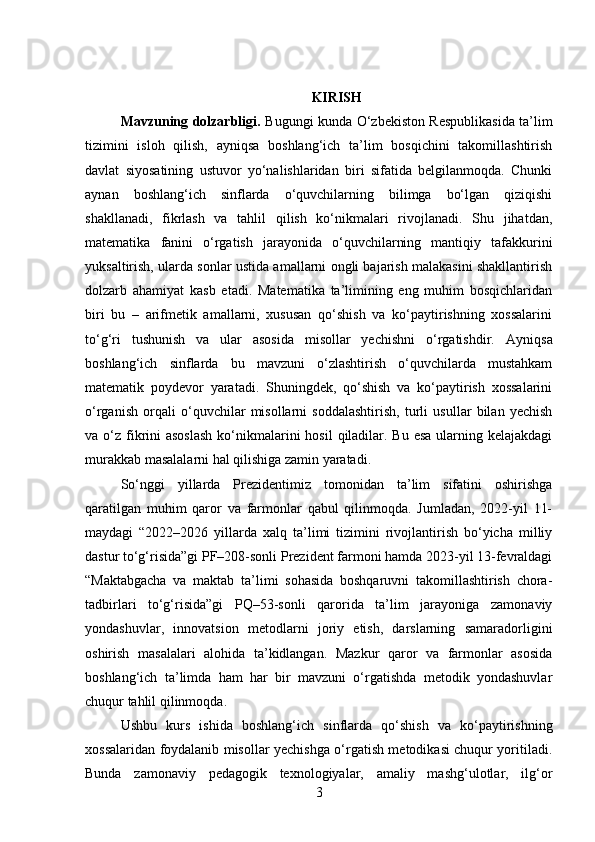 KIRISH
Mavzuning dolzarbligi.   Bugungi kunda O‘zbekiston Respublikasida ta’lim
tizimini   isloh   qilish,   ayniqsa   boshlang‘ich   ta’lim   bosqichini   takomillashtirish
davlat   siyosatining   ustuvor   yo‘nalishlaridan   biri   sifatida   belgilanmoqda.   Chunki
aynan   boshlang‘ich   sinflarda   o‘quvchilarning   bilimga   bo‘lgan   qiziqishi
shakllanadi,   fikrlash   va   tahlil   qilish   ko‘nikmalari   rivojlanadi.   Shu   jihatdan,
matematika   fanini   o‘rgatish   jarayonida   o‘quvchilarning   mantiqiy   tafakkurini
yuksaltirish, ularda sonlar ustida amallarni ongli bajarish malakasini shakllantirish
dolzarb   ahamiyat   kasb   etadi.   Matematika   ta’limining   eng   muhim   bosqichlaridan
biri   bu   –   arifmetik   amallarni,   xususan   qo‘shish   va   ko‘paytirishning   xossalarini
to‘g‘ri   tushunish   va   ular   asosida   misollar   yechishni   o‘rgatishdir.   Ayniqsa
boshlang‘ich   sinflarda   bu   mavzuni   o‘zlashtirish   o‘quvchilarda   mustahkam
matematik   poydevor   yaratadi.   Shuningdek,   qo‘shish   va   ko‘paytirish   xossalarini
o‘rganish   orqali   o‘quvchilar   misollarni   soddalashtirish,   turli   usullar   bilan   yechish
va o‘z fikrini  asoslash  ko‘nikmalarini  hosil  qiladilar. Bu  esa  ularning kelajakdagi
murakkab masalalarni hal qilishiga zamin yaratadi.
So‘nggi   yillarda   Prezidentimiz   tomonidan   ta’lim   sifatini   oshirishga
qaratilgan   muhim   qaror   va   farmonlar   qabul   qilinmoqda.   Jumladan,   2022-yil   11-
maydagi   “2022–2026   yillarda   xalq   ta’limi   tizimini   rivojlantirish   bo‘yicha   milliy
dastur to‘g‘risida”gi PF–208-sonli Prezident farmoni hamda 2023-yil 13-fevraldagi
“Maktabgacha   va   maktab   ta’limi   sohasida   boshqaruvni   takomillashtirish   chora-
tadbirlari   to‘g‘risida”gi   PQ–53-sonli   qarorida   ta’lim   jarayoniga   zamonaviy
yondashuvlar,   innovatsion   metodlarni   joriy   etish,   darslarning   samaradorligini
oshirish   masalalari   alohida   ta’kidlangan.   Mazkur   qaror   va   farmonlar   asosida
boshlang‘ich   ta’limda   ham   har   bir   mavzuni   o‘rgatishda   metodik   yondashuvlar
chuqur tahlil qilinmoqda.
Ushbu   kurs   ishida   boshlang‘ich   sinflarda   qo‘shish   va   ko‘paytirishning
xossalaridan foydalanib misollar yechishga o‘rgatish metodikasi chuqur yoritiladi.
Bunda   zamonaviy   pedagogik   texnologiyalar,   amaliy   mashg‘ulotlar,   ilg‘or
3 