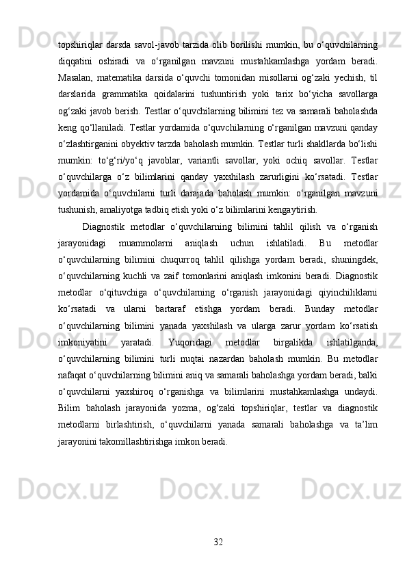 topshiriqlar   darsda   savol-javob   tarzida   olib   borilishi   mumkin,   bu   o‘quvchilarning
diqqatini   oshiradi   va   o‘rganilgan   mavzuni   mustahkamlashga   yordam   beradi.
Masalan,   matematika   darsida   o‘quvchi   tomonidan   misollarni   og‘zaki   yechish,   til
darslarida   grammatika   qoidalarini   tushuntirish   yoki   tarix   bo‘yicha   savollarga
og‘zaki  javob berish.  Testlar  o‘quvchilarning bilimini  tez  va samarali  baholashda
keng qo‘llaniladi. Testlar yordamida o‘quvchilarning o‘rganilgan mavzuni qanday
o‘zlashtirganini obyektiv tarzda baholash mumkin. Testlar turli shakllarda bo‘lishi
mumkin:   to‘g‘ri/yo‘q   javoblar,   variantli   savollar,   yoki   ochiq   savollar.   Testlar
o‘quvchilarga   o‘z   bilimlarini   qanday   yaxshilash   zarurligini   ko‘rsatadi.   Testlar
yordamida   o‘quvchilarni   turli   darajada   baholash   mumkin:   o‘rganilgan   mavzuni
tushunish, amaliyotga tadbiq etish yoki o‘z bilimlarini kengaytirish.
Diagnostik   metodlar   o‘quvchilarning   bilimini   tahlil   qilish   va   o‘rganish
jarayonidagi   muammolarni   aniqlash   uchun   ishlatiladi.   Bu   metodlar
o‘quvchilarning   bilimini   chuqurroq   tahlil   qilishga   yordam   beradi,   shuningdek,
o‘quvchilarning   kuchli   va   zaif   tomonlarini   aniqlash   imkonini   beradi.   Diagnostik
metodlar   o‘qituvchiga   o‘quvchilarning   o‘rganish   jarayonidagi   qiyinchiliklarni
ko‘rsatadi   va   ularni   bartaraf   etishga   yordam   beradi.   Bunday   metodlar
o‘quvchilarning   bilimini   yanada   yaxshilash   va   ularga   zarur   yordam   ko‘rsatish
imkoniyatini   yaratadi.   Yuqoridagi   metodlar   birgalikda   ishlatilganda,
o‘quvchilarning   bilimini   turli   nuqtai   nazardan   baholash   mumkin.   Bu   metodlar
nafaqat o‘quvchilarning bilimini aniq va samarali baholashga yordam beradi, balki
o‘quvchilarni   yaxshiroq   o‘rganishga   va   bilimlarini   mustahkamlashga   undaydi.
Bilim   baholash   jarayonida   yozma,   og‘zaki   topshiriqlar,   testlar   va   diagnostik
metodlarni   birlashtirish,   o‘quvchilarni   yanada   samarali   baholashga   va   ta’lim
jarayonini takomillashtirishga imkon beradi.
32 