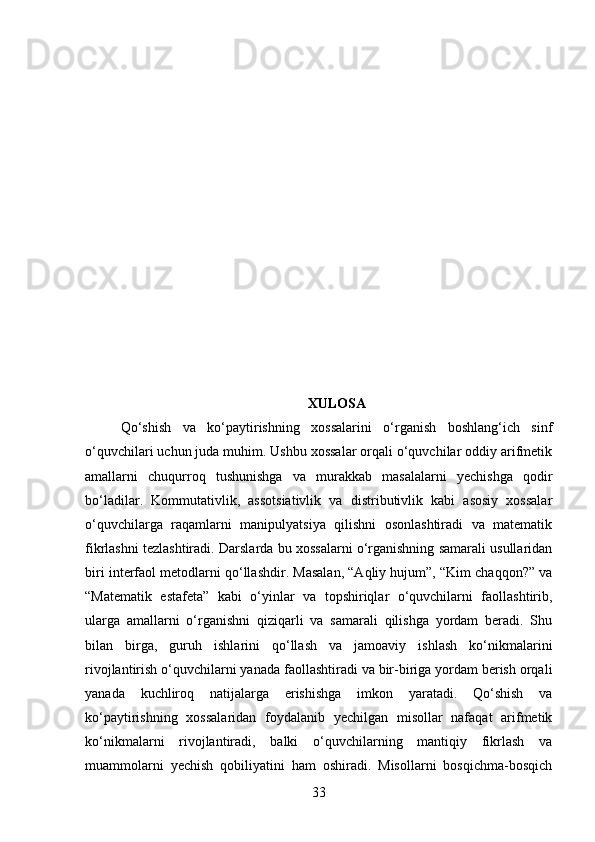 XULOSA
Qo‘shish   va   ko‘paytirishning   xossalarini   o‘rganish   boshlang‘ich   sinf
o‘quvchilari uchun juda muhim. Ushbu xossalar orqali o‘quvchilar oddiy arifmetik
amallarni   chuqurroq   tushunishga   va   murakkab   masalalarni   yechishga   qodir
bo‘ladilar.   Kommutativlik,   assotsiativlik   va   distributivlik   kabi   asosiy   xossalar
o‘quvchilarga   raqamlarni   manipulyatsiya   qilishni   osonlashtiradi   va   matematik
fikrlashni tezlashtiradi. Darslarda bu xossalarni o‘rganishning samarali usullaridan
biri interfaol metodlarni qo‘llashdir. Masalan, “Aqliy hujum”, “Kim chaqqon?” va
“Matematik   estafeta”   kabi   o‘yinlar   va   topshiriqlar   o‘quvchilarni   faollashtirib,
ularga   amallarni   o‘rganishni   qiziqarli   va   samarali   qilishga   yordam   beradi.   Shu
bilan   birga,   guruh   ishlarini   qo‘llash   va   jamoaviy   ishlash   ko‘nikmalarini
rivojlantirish o‘quvchilarni yanada faollashtiradi va bir-biriga yordam berish orqali
yanada   kuchliroq   natijalarga   erishishga   imkon   yaratadi.   Qo‘shish   va
ko‘paytirishning   xossalaridan   foydalanib   yechilgan   misollar   nafaqat   arifmetik
ko‘nikmalarni   rivojlantiradi,   balki   o‘quvchilarning   mantiqiy   fikrlash   va
muammolarni   yechish   qobiliyatini   ham   oshiradi.   Misollarni   bosqichma-bosqich
33 