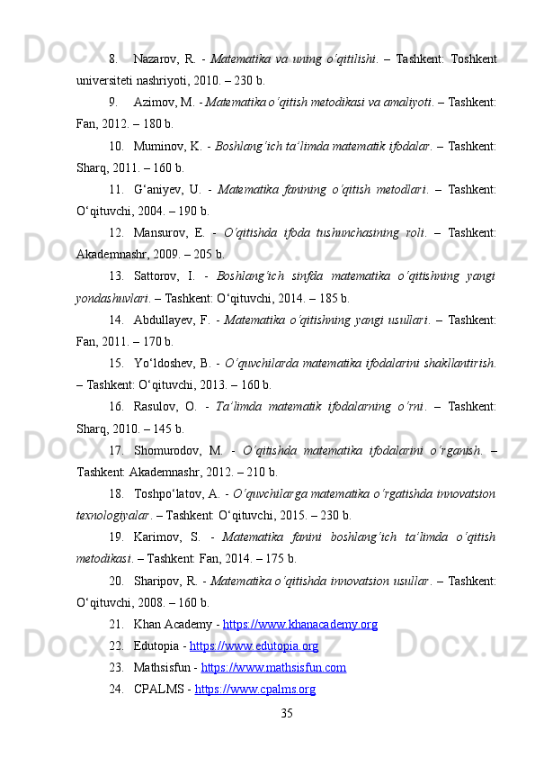 8. Nazarov,   R.   -   Matematika   va   uning   o‘qitilishi .   –   Tashkent:   Toshkent
universiteti nashriyoti, 2010. – 230 b.
9. Azimov, M. -  Matematika o‘qitish metodikasi va amaliyoti . – Tashkent:
Fan, 2012. – 180 b.
10. Muminov, K. -   Boshlang‘ich ta’limda matematik ifodalar . – Tashkent:
Sharq, 2011. – 160 b.
11. G‘aniyev,   U.   -   Matematika   fanining   o‘qitish   metodlari .   –   Tashkent:
O‘qituvchi, 2004. – 190 b.
12. Mansurov,   E.   -   O‘qitishda   ifoda   tushunchasining   roli .   –   Tashkent:
Akademnashr, 2009. – 205 b.
13. Sattorov,   I.   -   Boshlang‘ich   sinfda   matematika   o‘qitishning   yangi
yondashuvlari . – Tashkent: O‘qituvchi, 2014. – 185 b.
14. Abdullayev,   F.   -   Matematika   o‘qitishning   yangi   usullari .   –   Tashkent:
Fan, 2011. – 170 b.
15. Yo‘ldoshev,  B. -   O‘quvchilarda  matematika ifodalarini  shakllantirish .
– Tashkent: O‘qituvchi, 2013. – 160 b.
16. Rasulov,   O.   -   Ta’limda   matematik   ifodalarning   o‘rni .   –   Tashkent:
Sharq, 2010. – 145 b.
17. Shomurodov,   M.   -   O‘qitishda   matematika   ifodalarini   o‘rganish .   –
Tashkent: Akademnashr, 2012. – 210 b.
18. Toshpo‘latov, A. -   O‘quvchilarga matematika o‘rgatishda innovatsion
texnologiyalar . – Tashkent: O‘qituvchi, 2015. – 230 b.
19. Karimov,   S.   -   Matematika   fanini   boshlang‘ich   ta’limda   o‘qitish
metodikasi . – Tashkent: Fan, 2014. – 175 b.
20. Sharipov, R. -   Matematika o‘qitishda innovatsion usullar . – Tashkent:
O‘qituvchi, 2008. – 160 b.
21. Khan Academy -  https://www.khanacademy.org
22. Edutopia -  https://www.edutopia.org
23. Mathsisfun -  https://www.mathsisfun.com
24. CPALMS -  https://www.cpalms.org
35 