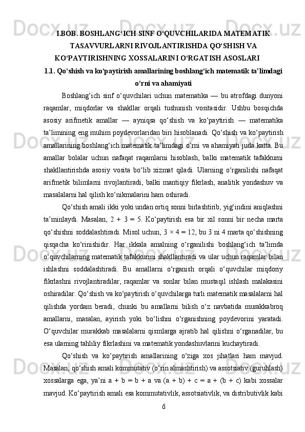 I.BOB. BOSHLANG‘ICH SINF O‘QUVCHILARIDA MATEMATIK
TASAVVURLARNI RIVOJLANTIRISHDA QO‘SHISH VA
KO‘PAYTIRISHNING XOSSALARINI O‘RGATISH ASOSLARI
1.1.   Qo‘shish va ko‘paytirish amallarining boshlang‘ich matematik ta’limdagi
o‘rni va ahamiyati
Boshlang‘ich   sinf   o‘quvchilari   uchun   matematika   —   bu   atrofdagi   dunyoni
raqamlar,   miqdorlar   va   shakllar   orqali   tushunish   vositasidir.   Ushbu   bosqichda
asosiy   arifmetik   amallar   —   ayniqsa   qo‘shish   va   ko‘paytirish   —   matematika
ta’limining eng muhim poydevorlaridan biri hisoblanadi.   Qo‘shish va ko‘paytirish
amallarining boshlang‘ich matematik ta’limdagi o‘rni va ahamiyati juda katta. Bu
amallar   bolalar   uchun   nafaqat   raqamlarni   hisoblash,   balki   matematik   tafakkurni
shakllantirishda   asosiy   vosita   bo‘lib   xizmat   qiladi.   Ularning   o‘rganilishi   nafaqat
arifmetik   bilimlarni   rivojlantiradi,   balki   mantiqiy   fikrlash,   analitik   yondashuv   va
masalalarni hal qilish ko‘nikmalarini ham oshiradi.
Qo‘shish amali ikki yoki undan ortiq sonni birlashtirib, yig‘indini aniqlashni
ta’minlaydi.   Masalan,   2   +   3   =   5.   Ko‘paytirish   esa   bir   xil   sonni   bir   necha   marta
qo‘shishni soddalashtiradi. Misol uchun, 3 × 4 = 12, bu 3 ni 4 marta qo‘shishning
qisqacha   ko‘rinishidir.   Har   ikkala   amalning   o‘rganilishi   boshlang‘ich   ta’limda
o‘quvchilarning matematik tafakkurini shakllantiradi va ular uchun raqamlar bilan
ishlashni   soddalashtiradi.   Bu   amallarni   o‘rganish   orqali   o‘quvchilar   miqdoriy
fikrlashni   rivojlantiradilar,   raqamlar   va   sonlar   bilan   mustaqil   ishlash   malakasini
oshiradilar. Qo‘shish va ko‘paytirish o‘quvchilarga turli matematik masalalarni hal
qilishda   yordam   beradi,   chunki   bu   amallarni   bilish   o‘z   navbatida   murakkabroq
amallarni,   masalan,   ayirish   yoki   bo‘lishni   o‘rganishning   poydevorini   yaratadi.
O‘quvchilar   murakkab   masalalarni   qismlarga   ajratib   hal   qilishni   o‘rganadilar,   bu
esa ularning tahliliy fikrlashini va matematik yondashuvlarini kuchaytiradi.
Qo‘shish   va   ko‘paytirish   amallarining   o‘ziga   xos   jihatlari   ham   mavjud.
Masalan, qo‘shish amali kommutativ (o‘rin almashtirish) va assotsiativ (guruhlash)
xossalarga   ega,   ya’ni   a   +   b   =   b   +   a   va   (a   +   b)   +   c   =   a   +   (b   +   c)   kabi   xossalar
mavjud. Ko‘paytirish amali esa kommutativlik, assotsiativlik, va distributivlik kabi
6 