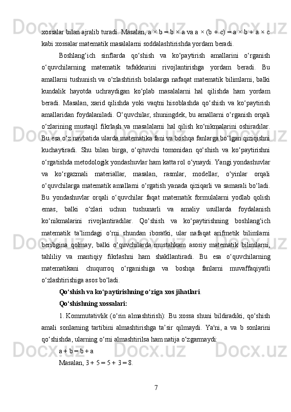 xossalar bilan ajralib turadi. Masalan, a × b = b × a va a × (b + c) = a × b + a × c
kabi xossalar matematik masalalarni soddalashtirishda yordam beradi.
Boshlang‘ich   sinflarda   qo‘shish   va   ko‘paytirish   amallarini   o‘rganish
o‘quvchilarning   matematik   tafakkurini   rivojlantirishga   yordam   beradi.   Bu
amallarni  tushunish  va  o‘zlashtirish  bolalarga  nafaqat   matematik bilimlarni,  balki
kundalik   hayotda   uchraydigan   ko‘plab   masalalarni   hal   qilishda   ham   yordam
beradi.   Masalan,   xarid   qilishda   yoki   vaqtni   hisoblashda   qo‘shish   va   ko‘paytirish
amallaridan foydalaniladi. O‘quvchilar, shuningdek, bu amallarni o‘rganish orqali
o‘zlarining   mustaqil   fikrlash   va   masalalarni   hal   qilish   ko‘nikmalarini   oshiradilar.
Bu esa o‘z navbatida ularda matematika fani va boshqa fanlarga bo‘lgan qiziqishni
kuchaytiradi.   Shu   bilan   birga,   o‘qituvchi   tomonidan   qo‘shish   va   ko‘paytirishni
o‘rgatishda metodologik yondashuvlar ham katta rol o‘ynaydi. Yangi yondashuvlar
va   ko‘rgazmali   materiallar,   masalan,   rasmlar,   modellar,   o‘yinlar   orqali
o‘quvchilarga matematik amallarni o‘rgatish yanada qiziqarli va samarali bo‘ladi.
Bu   yondashuvlar   orqali   o‘quvchilar   faqat   matematik   formulalarni   yodlab   qolish
emas,   balki   o‘zlari   uchun   tushunarli   va   amaliy   usullarda   foydalanish
ko‘nikmalarini   rivojlantiradilar.   Qo‘shish   va   ko‘paytirishning   boshlang‘ich
matematik   ta’limdagi   o‘rni   shundan   iboratki,   ular   nafaqat   arifmetik   bilimlarni
beribgina   qolmay,   balki   o‘quvchilarda   mustahkam   asosiy   matematik   bilimlarni,
tahliliy   va   mantiqiy   fikrlashni   ham   shakllantiradi.   Bu   esa   o‘quvchilarning
matematikani   chuqurroq   o‘rganishiga   va   boshqa   fanlarni   muvaffaqiyatli
o‘zlashtirishiga asos bo‘ladi.
Qo‘shish va ko‘paytirishning o‘ziga xos jihatlari .
Qo‘shishning xossalari:
1. Kommutativlik   (o‘rin   almashtirish):   Bu   xossa   shuni   bildiradiki,   qo‘shish
amali   sonlarning   tartibini   almashtirishga   ta’sir   qilmaydi.   Ya'ni,   a   va   b   sonlarini
qo‘shishda, ularning o‘rni almashtirilsa ham natija o‘zgarmaydi:
a + b = b + a
Masalan, 3 + 5 = 5 + 3 = 8.
7 