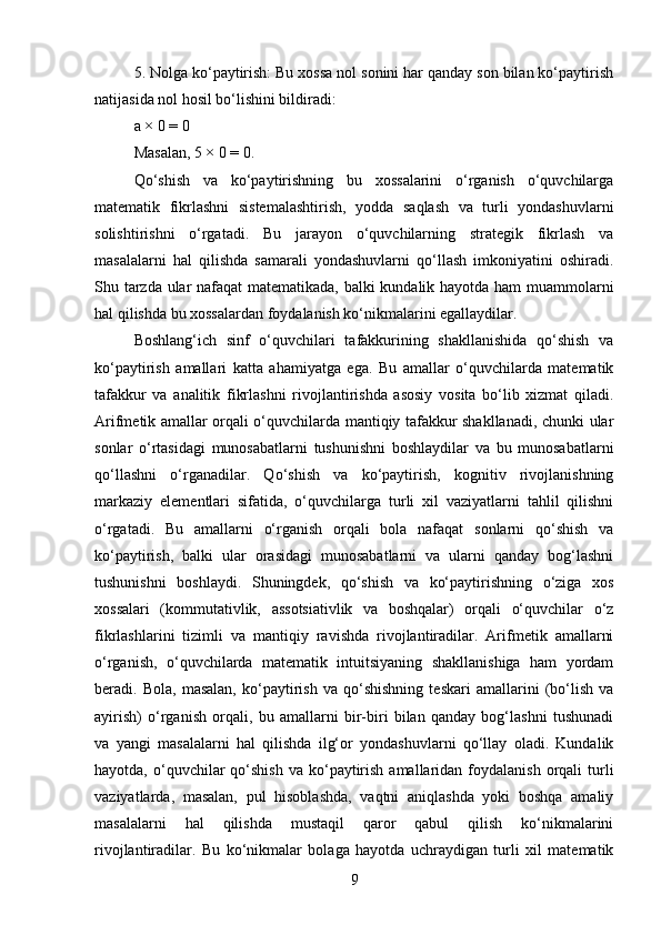 5. Nolga ko‘paytirish: Bu xossa nol sonini har qanday son bilan ko‘paytirish
natijasida nol hosil bo‘lishini bildiradi:
a × 0 = 0
Masalan, 5 × 0 = 0.
Qo‘shish   va   ko‘paytirishning   bu   xossalarini   o‘rganish   o‘quvchilarga
matematik   fikrlashni   sistemalashtirish,   yodda   saqlash   va   turli   yondashuvlarni
solishtirishni   o‘rgatadi.   Bu   jarayon   o‘quvchilarning   strategik   fikrlash   va
masalalarni   hal   qilishda   samarali   yondashuvlarni   qo‘llash   imkoniyatini   oshiradi.
Shu tarzda ular nafaqat matematikada, balki kundalik hayotda ham muammolarni
hal qilishda bu xossalardan foydalanish ko‘nikmalarini egallaydilar.
Boshlang‘ich   sinf   o‘quvchilari   tafakkurining   shakllanishida   qo‘shish   va
ko‘paytirish   amallari   katta   ahamiyatga   ega.   Bu   amallar   o‘quvchilarda   matematik
tafakkur   va   analitik   fikrlashni   rivojlantirishda   asosiy   vosita   bo‘lib   xizmat   qiladi.
Arifmetik amallar orqali o‘quvchilarda mantiqiy tafakkur shakllanadi, chunki ular
sonlar   o‘rtasidagi   munosabatlarni   tushunishni   boshlaydilar   va   bu   munosabatlarni
qo‘llashni   o‘rganadilar.   Qo‘shish   va   ko‘paytirish,   kognitiv   rivojlanishning
markaziy   elementlari   sifatida,   o‘quvchilarga   turli   xil   vaziyatlarni   tahlil   qilishni
o‘rgatadi.   Bu   amallarni   o‘rganish   orqali   bola   nafaqat   sonlarni   qo‘shish   va
ko‘paytirish,   balki   ular   orasidagi   munosabatlarni   va   ularni   qanday   bog‘lashni
tushunishni   boshlaydi.   Shuningdek,   qo‘shish   va   ko‘paytirishning   o‘ziga   xos
xossalari   (kommutativlik,   assotsiativlik   va   boshqalar)   orqali   o‘quvchilar   o‘z
fikrlashlarini   tizimli   va   mantiqiy   ravishda   rivojlantiradilar.   Arifmetik   amallarni
o‘rganish,   o‘quvchilarda   matematik   intuitsiyaning   shakllanishiga   ham   yordam
beradi.   Bola,   masalan,   ko‘paytirish   va   qo‘shishning   teskari   amallarini   (bo‘lish   va
ayirish)   o‘rganish   orqali,   bu   amallarni   bir-biri   bilan   qanday   bog‘lashni   tushunadi
va   yangi   masalalarni   hal   qilishda   ilg‘or   yondashuvlarni   qo‘llay   oladi.   Kundalik
hayotda,  o‘quvchilar  qo‘shish  va  ko‘paytirish  amallaridan  foydalanish  orqali  turli
vaziyatlarda,   masalan,   pul   hisoblashda,   vaqtni   aniqlashda   yoki   boshqa   amaliy
masalalarni   hal   qilishda   mustaqil   qaror   qabul   qilish   ko‘nikmalarini
rivojlantiradilar.   Bu   ko‘nikmalar   bolaga   hayotda   uchraydigan   turli   xil   matematik
9 