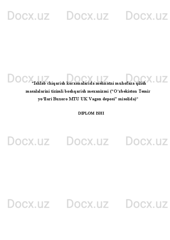   “ Ishlab chiqarish korxonalarida mehnatni muhofaza qilish
masalalarini tizimli boshqarish mexanizmi  (“O‘zbekiston Temir
y o‘llari Buxoro MTU UK Vagon deposi” misolida) ”
   DIPLOM ISHI
          