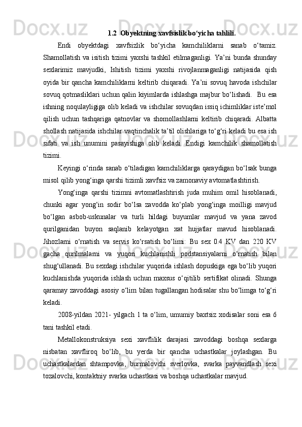 1.2  Obyektning xavfsislik bo‘yicha tahlili.
Endi   obyektdagi   xavfsizlik   bo‘yicha   kamchiliklarni   sanab   o‘tamiz.
Shamollatish va isitish  tizimi  yaxshi  tashkil  etilmaganligi.  Ya’ni  bunda shunday
sexlarimiz   mavjudki,   Ishitish   tizimi   yaxshi   rivojlanmaganligi   natijasida   qish
oyida bir qancha kamchiliklarni keltirib chiqaradi. Ya’ni sovuq havoda ishchilar
sovuq qotmasliklari uchun qalin kiyimlarda ishlashga majbur bo‘lishadi.   Bu esa
ishning noqulayligiga olib keladi va ishchilar sovuqdan issiq ichimliklar iste’mol
qilish   uchun   tashqariga   qatnovlar   va   shomollashlarni   keltirib   chiqaradi.   Albatta
shollash natijasida ishchilar vaqtinchalik ta’til olishlariga to‘g‘ri keladi bu esa ish
sifati   va   ish   unumini   pasayishiga   olib   keladi.   Endigi   kamchilik   shamollatish
tizimi. 
Keyingi o‘rinda sanab o‘tiladigan kamchiliklarga qaraydigan bo‘lsak bunga
misol qilib yong‘inga qarshi tizimli xavfsiz va zamonaviy avtomatlashtirish. 
Yong‘inga   qarshi   tizimni   avtomatlashtirish   juda   muhim   omil   hisoblanadi,
chunki   agar   yong‘in   sodir   bo‘lsa   zavodda   ko‘plab   yong‘inga   moilligi   mavjud
bo‘lgan   asbob-uskunalar   va   turli   hildagi   buyumlar   mavjud   va   yana   zavod
qurilganidan   buyon   saqlanib   kelayotgan   xat   hujjatlar   mavud   hisoblanadi.
Jihozlarni   o‘rnatish   va   servis   ko‘rsatish   bo‘limi:   Bu   sex   0.4   KV   dan   220   KV
gacha   qurilmalarni   va   yuqori   kuchlanishli   podstansiyalarni   o‘rnatish   bilan
shug‘ullanadi. Bu sexdagi ishchilar yuqorida ishlash dopuskiga ega bo‘lib yuqori
kuchlanishda   yuqorida   ishlash   uchun   maxsus   o‘qitilib   sertifikat   olinadi.   Shunga
qaramay zavoddagi asosiy o‘lim bilan tugallangan hodisalar shu bo‘limga to‘g‘ri
keladi. 
2008-yildan 2021-  yilgach 1 ta o‘lim, umumiy baxtsiz  xodisalar  soni  esa 6
tani tashkil etadi. 
Metallokonstruksiya   sexi   xavflilik   darajasi   zavoddagi   boshqa   sexlarga
nisbatan   xavfliroq   bo‘lib,   bu   yerda   bir   qancha   uchastkalar   joylashgan.   Bu
uchastkalardan   shtampovka,   burmalovchi   sverlovka,   svarka   payvandlash   sexi
tozalovchi, kontaktniy svarka uchastkasi va boshqa uchastkalar mavjud.