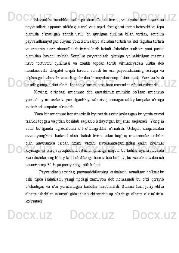 Mavjud kamchiliklar qatoriga shamollatish tizimi, vintilyatsa tizimi yani bu
payvandlash apparati oldidagi airzol va airagel changlarni tortib ketuvchi va tepa
qismida   o‘rnatilgan   zontik   usuli   bn   qurilgan   qurilma   bilan   tortish,   souplim
payvandlanayotgan buyum yoki xom ashyo stolidan tortish va stol tagidan tortish
va   umumiy   sexni   shamollatish   tizimi   kirib   ketadi.   Ishchilar   stolidan   yani   pastki
qismidan   havoni   so‘rish   Souplim   payvandlash   qismiga   yo‘naltirilgan   maxsus
havo   tortuvchi   qurilmasi   va   zontik   tepdan   tortib   viltilatsiyadan   ulitka   deb
nomlanuvchi   dvigatel   orqali   havoni   soradi   bu   esa   payvandchining   terisiga   va
o‘pkasiga tushuvchi zaxarli gazlardan himoyalashning oldini oladi. Yani bu kasb
kasalligining oldini oladi. Iqtisodiy tomonlama ham maxsulot sifatini oshiradi. 
Keyingi   o‘rindagi   muommo   deb   qarashimiz   mumkin   bo‘lgan   muommo
yoritish ayrim sexlarda yoritilganlik yaxshi rivojlanmagan oddiy lampalar o‘rniga
svetadiod lampalar o‘rnatish.  
Yana bir muommo konstruktirlik byurosida arxiv joylashgan bu yerda zavod
tashkil   topgan vaqtdan  boshlab  saqlanib  kelayotgan  hujjatlar  saqlanadi.   Yong‘in
sodir   bo‘lganda   uglekislotali   o‘t   o‘chirgichlar   o‘rnatish.   Uchqun   chiqmasidan
avval   yong‘inni   bartaraf   etish.   Isitish   tizimi   bilan   bog‘liq   muommolar   ischilar
qish   mavsumida   isitish   tizimi   yaxshi   rivojlanmaganligidan   qalin   kiyimlar
kiyishga va issiq suyuqliklarni istemol  qilishga majbur bo‘ladilar ayrim hollarda
esa ishchilarning tibbiy ta’til olishlariga ham sabab bo‘ladi, bu esa o‘z o‘zidan ish
unumimimg 30 % ga pasayishiga olib keladi. 
Payvandlash sexidagi payvandchilarning kaskalarini aytadigan bo‘lsak bu
eski   tipda   ishlatiladi,   yangi   tipdagi   xamilyon   deb   nomlanadi   bu   o‘zi   qorayib
o‘chadigan   va   o‘zi   yorishadigan   kaskalar   hisoblanadi.   Bularni   ham   joriy   etilsa
albatta   ishchilar   salomatligida   ishlab   chiqarishning   o‘sishiga   albatta   o‘z   ta’sirini
ko‘rsatadi.