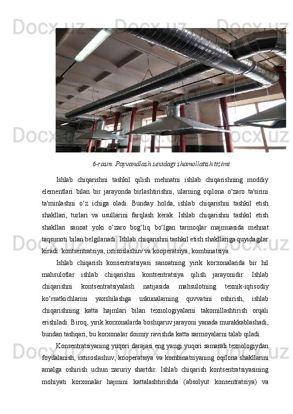 6-rasm. Payvandlash sexidagi shamollatish tizimi.
Ishlab   chiqarishni   tashkil   qilish   mehnatni   ishlab   chiqarishning   moddiy
elementlari   bilan   bir   jarayonda   birlashtirishni,   ularning   oqilona   o‘zaro   ta'sirini
ta'minlashni   o‘z   ichiga   oladi.   Bunday   holda,   ishlab   chiqarishni   tashkil   etish
shakllari,   turlari   va   usullarini   farqlash   kerak.   Ishlab   chiqarishni   tashkil   etish
shakllari   sanoat   yoki   o‘zaro   bog‘liq   bo‘lgan   tarmoqlar   majmuasida   mehnat
taqsimoti bilan belgilanadi. Ishlab chiqarishni tashkil etish shakllariga quyidagilar
kiradi: kontsentratsiya, ixtisoslashuv va kooperatsiya, kombinatsiya. 
Ishlab   chiqarish   konsentratsiyasi   sanoatning   yirik   korxonalarida   bir   hil
mahsulotlar   ishlab   chiqarishni   kontsentratsiya   qilish   jarayonidir.   Ishlab
chiqarishni   kontsentratsiyalash   natijasida   mahsulotning   texnik-iqtisodiy
ko‘rsatkichlarini   yaxshilashga   uskunalarning   quvvatini   oshirish,   ishlab
chiqarishning   katta   hajmlari   bilan   texnologiyalarni   takomillashtirish   orqali
erishiladi. Biroq, yirik korxonalarda boshqaruv jarayoni yanada murakkablashadi,
bundan tashqari, bu korxonalar doimiy ravishda katta sarmoyalarni talab qiladi. 
Konsentratsiyaning yuqori darajasi eng yangi yuqori samarali texnologiydan
foydalanish,  ixtisoslashuv,  kooperatsiya va kombinatsiyaning oqilona shakllarini
amalga   oshirish   uchun   zaruriy   shartdir.   Ishlab   chiqarish   kontsentratsiyasining
mohiyati   korxonalar   hajmini   kattalashtirishda   (absolyut   konsentratsiya)   va 