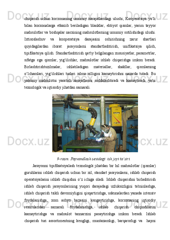 chiqarish   uchun   korxonaning   umumiy   xarajatlaridagi   ulushi;   Kooperatsiya   yo‘li
bilan   korxonalarga   etkazib   beriladigan   blanklar,   ehtiyot   qismlar,   yarim   tayyor
mahsulotlar va boshqalar narxining mahsulotlarning umumiy sotilishidagi ulushi.
Ixtisoslashuv   va   kooperatsiya   darajasini   oshirishning   zarur   shartlari
quyidagilardan   iborat:   jarayonlarni   standartlashtirish,   unifikatsiya   qilish,
tipifikatsiya qilish. Standartlashtirish qat'iy belgilangan xususiyatlar, parametrlar,
sifatga   ega   qismlar,   yig‘ilishlar,   mahsulotlar   ishlab   chiqarishga   imkon   beradi.
Birlashtirishtuzilmalar,   ishlatiladigan   materiallar,   shakllar,   qismlarning
o‘lchamlari,   yig‘ilishlari   turlari   xilma-xilligini   kamaytirishni   nazarda   tutadi.   Bu
yakuniy   mahsulotni   yaratish   xarajatlarini   soddalashtiradi   va   kamaytiradi,   ya'ni
texnologik va iqtisodiy jihatdan samarali.
9-rasm.  Payvandlash sexidagi  ish joyi ta’siri.
Jarayonni   tipifikatsiyalash   texnologik   jihatdan   bir   hil   mahsulotlar   (qismlar)
guruhlarini   ishlab   chiqarish   uchun   bir   xil,  standart   jarayonlarni,   ishlab   chiqarish
operatsiyalarini   ishlab   chiqishni   o‘z   ichiga   oladi.   Ishlab   chiqarishni   birlashtirish
ishlab   chiqarish   jarayonlarining   yuqori   darajadagi   uzluksizligini   ta'minlashga,
ishlab chiqarish tsikli davomiyligini qisqartirishga, uskunalardan yanada intensiv
foydalanishga,   xom   ashyo   bazasini   kengaytirishga,   korxonaning   iqtisodiy
resurslaridan   samarali   foydalanishga,   ishlab   chiqarish   chiqindilarini
kamaytirishga   va   mahsulot   tannarxini   pasaytirishga   imkon   beradi.   Ishlab
chiqarish   turi   assortimentning   kengligi,   muntazamligi,   barqarorligi   va     hajmi 