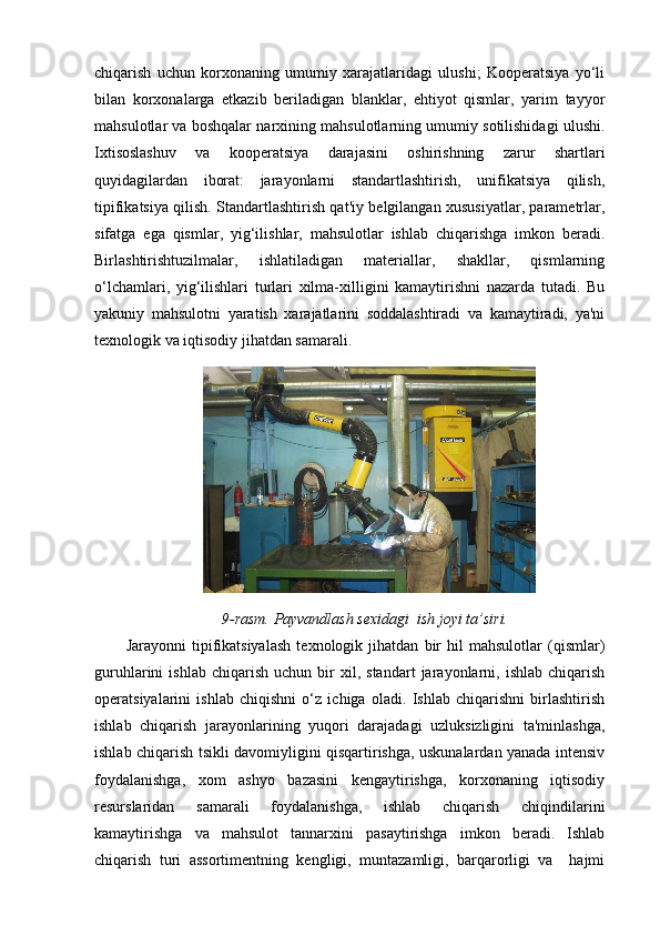 chiqarish   uchun   korxonaning   umumiy   xarajatlaridagi   ulushi;   Kooperatsiya   yo‘li
bilan   korxonalarga   etkazib   beriladigan   blanklar,   ehtiyot   qismlar,   yarim   tayyor
mahsulotlar va boshqalar narxining mahsulotlarning umumiy sotilishidagi ulushi.
Ixtisoslashuv   va   kooperatsiya   darajasini   oshirishning   zarur   shartlari
quyidagilardan   iborat:   jarayonlarni   standartlashtirish,   unifikatsiya   qilish,
tipifikatsiya qilish. Standartlashtirish qat'iy belgilangan xususiyatlar, parametrlar,
sifatga   ega   qismlar,   yig‘ilishlar,   mahsulotlar   ishlab   chiqarishga   imkon   beradi.
Birlashtirishtuzilmalar,   ishlatiladigan   materiallar,   shakllar,   qismlarning
o‘lchamlari,   yig‘ilishlari   turlari   xilma-xilligini   kamaytirishni   nazarda   tutadi.   Bu
yakuniy   mahsulotni   yaratish   xarajatlarini   soddalashtiradi   va   kamaytiradi,   ya'ni
texnologik va iqtisodiy jihatdan samarali.
9-rasm.  Payvandlash sexidagi  ish joyi ta’siri.
Jarayonni   tipifikatsiyalash   texnologik   jihatdan   bir   hil   mahsulotlar   (qismlar)
guruhlarini   ishlab   chiqarish   uchun   bir   xil,  standart   jarayonlarni,   ishlab   chiqarish
operatsiyalarini   ishlab   chiqishni   o‘z   ichiga   oladi.   Ishlab   chiqarishni   birlashtirish
ishlab   chiqarish   jarayonlarining   yuqori   darajadagi   uzluksizligini   ta'minlashga,
ishlab chiqarish tsikli davomiyligini qisqartirishga, uskunalardan yanada intensiv
foydalanishga,   xom   ashyo   bazasini   kengaytirishga,   korxonaning   iqtisodiy
resurslaridan   samarali   foydalanishga,   ishlab   chiqarish   chiqindilarini
kamaytirishga   va   mahsulot   tannarxini   pasaytirishga   imkon   beradi.   Ishlab
chiqarish   turi   assortimentning   kengligi,   muntazamligi,   barqarorligi   va     hajmi