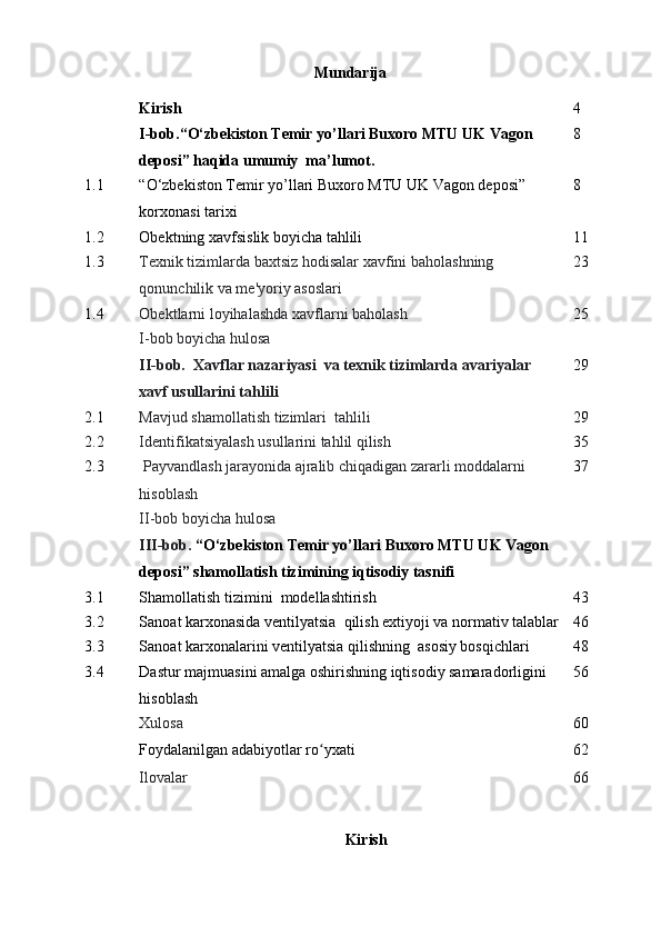 Mundarija
Kirish 4
I-bob. “ O‘zbekiston Temir yo’llari Buxoro MTU UK Vagon 
deposi ” haqida umumiy  ma’lumot. 8
1.1 “ O‘zbekiston Temir yo’llari Buxoro MTU UK Vagon deposi ”  
korxonasi tarixi 8
1.2 Obektning xavfsislik boyicha tahlili 1 1
1.3 Texnik tizimlarda baxtsiz hodisalar xavfini baholashning 
qonunchilik va me'yoriy asoslari 2 3
1.4 Obektlarni loyihalashda xavflarni baholash 2 5
I-bob boyicha hulosa 
I I -bob.   Xavflar nazariyasi  va texnik tizimlarda avariyalar 
xavf usullarini tahlili 2 9
2.1 Mavjud shamollatish tizimlari  tahlili 2 9
2.2 Identifikatsiyalash usullarini tahlil qilish 3 5
2.3  Payvandlash jarayonida ajralib chiqadigan zararli moddalarni 
hisoblash 3 7
II-bob boyicha hulosa
III-bob.  “ O‘zbekiston Temir yo’llari Buxoro MTU UK Vagon 
deposi ” shamollatish tizimining iqtisodiy tasnifi 
3.1 Shamollatish  tizimini  modellashtirish 4 3
3.2 Sanoat karxonasida ventilyatsia  qilish extiyoji va normativ talablar 4 6
3.3 Sanoat karxonalarini ventilyatsia qilishning  asosiy bosqichlari 4 8
3.4 Dastur majmuasini amalga oshirishning iqtisodiy samaradorligini 
hisoblash 56
Xulosa 6 0
Foydalanilgan adabiyotlar ro yxatiʻ 62
Ilovalar 66
Kirish 