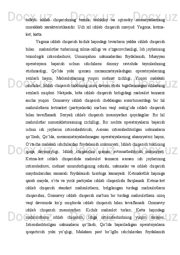 tufayli   ishlab   chiqarishning   texnik,   tashkiliy   va   iqtisodiy   xususiyatlarining
murakkab   xarakteristikasidir.   Uch   xil   ishlab   chiqarish   mavjud:   Yagona;   ketma-
ket; katta.   
  Yagona ishlab  chiqarish  kichik hajmdagi  tovarlarni  yakka  ishlab chiqarish
bilan       mahsulotlar   turlarining   xilma-xilligi   va   o‘zgaruvchanligi;   Ish   joylarining
texnologik   ixtisoslashuvi;   Umumjahon   uskunalardan   foydalanish;   Muayyan
operatsiyani   bajarish   uchun   ishchilarni   doimiy   ravishda   tayinlashning
etishmasligi;   Qo‘lda   yoki   qisman   mexanizatsiyalashgan   operatsiyalarning
sezilarli   hajmi;   Mahsulotlarning   yuqori   mehnat   zichligi;   Yuqori   malakali
ishchilar; Ishlab chiqarish tsiklining uzoq davom etishi tugallanmagan ishlarning
sezilarli   miqdori.   Natijada,   bitta   ishlab   chiqarish   birligidagi   mahsulot   tannarxi
ancha   yuqori.   Ommaviy   ishlab   chiqarish   cheklangan   assortimentdagi   bir   hil
mahsulotlarni   ketmaket   (partiyalarda)   ma'lum   vaqt   oralig‘ida   ishlab   chiqarish
bilan   tavsiflanadi.   Seriyali   ishlab   chiqarish   xususiyatlari   quyidagilar:   Bir   hil
mahsulotlar   nomenklaturasining   izchilligi;   Bir   nechta   operatsiyalarni   bajarish
uchun   ish   joylarini   ixtisoslashtirish;   Asosan   ixtisoslashtirilgan   uskunalarni
qo‘llash;   Qo‘lda,   mexanizatsiyalashmagan   operatsiyalarning   ahamiyatsiz   hajmi;
O‘rtacha malakali ishchilardan foydalanish imkoniyati; Ishlab chiqarish tsiklining
qisqa   davomiyligi;   Ishlab   chiqarishni   qisman   avtomatlashtirish   imkoniyati.
Ketma-ket   ishlab   chiqarishda   mahsulot   tannarxi   asosan   ish   joylarining
ixtisoslashuvi,   mehnat   unumdorligining   oshishi,   uskunalar   va   ishlab   chiqarish
maydonlaridan   samarali   foydalanish   hisobiga   kamayadi.   Ketmaketlik   hajmiga
qarab   mayda,   o‘rta   va   yirik   partiyalar   ishlab   chiqarilishi   farqlanadi.   Ketma-ket
ishlab   chiqarish   standart   mahsulotlarni,   belgilangan   turdagi   mahsulotlarni
chiqarishni,   Ommaviy   ishlab   chiqarish   ma'lum   bir   turdagi   mahsulotlarni   uzoq
vaqt   davomida   ko‘p   miqdorda   ishlab   chiqarish   bilan   tavsiflanadi.   Ommaviy
ishlab   chiqarish   xususiyatlari:   Kichik   mahsulot   turlari;   Katta   hajmdagi
mahsulotlarni   ishlab   chiqarish;   Ishga   ixtisoslashishning   yuqori   darajasi;
Ixtisoslashtirilgan   uskunalarni   qo‘llash;   Qo‘lda   bajariladigan   operatsiyalarni
qisqartirish   yoki   yo‘qligi;   Malakasi   past   bo‘lg8n   ishchilardan   foydalanish