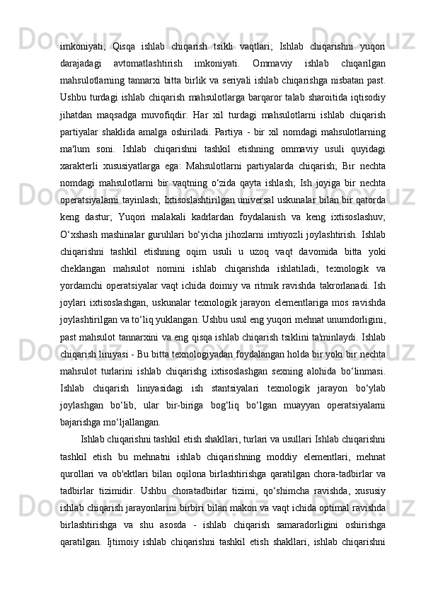 imkoniyati;   Qisqa   ishlab   chiqarish   tsikli   vaqtlari;   Ishlab   chiqarishni   yuqori
darajadagi   avtomatlashtirish   imkoniyati.   Ommaviy   ishlab   chiqarilgan
mahsulotlarning tannarxi bitta birlik va seriyali  ishlab chiqarishga  nisbatan past.
Ushbu   turdagi   ishlab   chiqarish   mahsulotlarga   barqaror   talab   sharoitida   iqtisodiy
jihatdan   maqsadga   muvofiqdir.   Har   xil   turdagi   mahsulotlarni   ishlab   chiqarish
partiyalar   shaklida   amalga   oshiriladi.   Partiya   -   bir   xil   nomdagi   mahsulotlarning
ma'lum   soni.   Ishlab   chiqarishni   tashkil   etishning   ommaviy   usuli   quyidagi
xarakterli   xususiyatlarga   ega:   Mahsulotlarni   partiyalarda   chiqarish;   Bir   nechta
nomdagi   mahsulotlarni   bir   vaqtning   o‘zida   qayta   ishlash;   Ish   joyiga   bir   nechta
operatsiyalarni tayinlash; Ixtisoslashtirilgan universal uskunalar bilan bir qatorda
keng   dastur;   Yuqori   malakali   kadrlardan   foydalanish   va   keng   ixtisoslashuv;
O‘xshash  mashinalar   guruhlari   bo‘yicha  jihozlarni  imtiyozli  joylashtirish.  Ishlab
chiqarishni   tashkil   etishning   oqim   usuli   u   uzoq   vaqt   davomida   bitta   yoki
cheklangan   mahsulot   nomini   ishlab   chiqarishda   ishlatiladi,   texnologik   va
yordamchi   operatsiyalar   vaqt   ichida   doimiy   va   ritmik   ravishda   takrorlanadi.   Ish
joylari   ixtisoslashgan,   uskunalar   texnologik   jarayon   elementlariga   mos   ravishda
joylashtirilgan va to‘liq yuklangan. Ushbu usul eng yuqori mehnat unumdorligini,
past mahsulot tannarxini va eng qisqa ishlab chiqarish tsiklini ta'minlaydi. Ishlab
chiqarish liniyasi - Bu bitta texnologiyadan foydalangan holda bir yoki bir nechta
mahsulot   turlarini   ishlab   chiqarishg   ixtisoslashgan   sexning   alohida   bo‘linmasi.
Ishlab   chiqarish   liniyasidagi   ish   stantsiyalari   texnologik   jarayon   bo‘ylab
joylashgan   bo‘lib,   ular   bir-biriga   bog‘liq   bo‘lgan   muayyan   operatsiyalarni
bajarishga mo‘ljallangan.
Ishlab chiqarishni tashkil etish shakllari, turlari va usullari Ishlab chiqarishni
tashkil   etish   bu   mehnatni   ishlab   chiqarishning   moddiy   elementlari,   mehnat
qurollari   va   ob'ektlari   bilan   oqilona   birlashtirishga   qaratilgan   chora-tadbirlar   va
tadbirlar   tizimidir.   Ushbu   choratadbirlar   tizimi,   qo‘shimcha   ravishda,   xususiy
ishlab chiqarish jarayonlarini birbiri bilan makon va vaqt ichida optimal ravishda
birlashtirishga   va   shu   asosda   -   ishlab   chiqarish   samaradorligini   oshirishga
qaratilgan.   Ijtimoiy   ishlab   chiqarishni   tashkil   etish   shakllari,   ishlab   chiqarishni