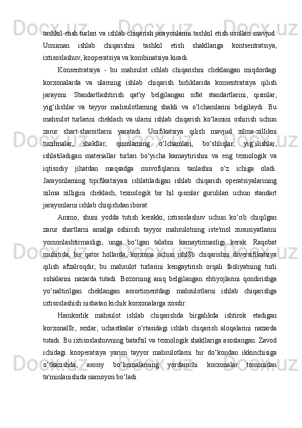 tashkil etish turlari va ishlab chiqarish jarayonlarini tashkil etish usullari mavjud.
Umuman   ishlab   chiqarishni   tashkil   etish   shakllariga   kontsentratsiya,
ixtisoslashuv, kooperatsiya va kombinatsiya kiradi. 
Konsentratsiya   -   bu   mahsulot   ishlab   chiqarishni   cheklangan   miqdordagi
korxonalarda   va   ularning   ishlab   chiqarish   birliklarida   konsentratsiya   qilish
jarayoni.   Standartlashtirish   qat'iy   belgilangan   sifat   standartlarini,   qismlar,
yig‘ilishlar   va   tayyor   mahsulotlarning   shakli   va   o‘lchamlarini   belgilaydi.   Bu
mahsulot   turlarini   cheklash   va   ularni   ishlab   chiqarish   ko‘lamini   oshirish   uchun
zarur   shart-sharoitlarni   yaratadi.   Unifikatsiya   qilish   mavjud   xilma-xillikni
tuzilmalar,   shakllar,   qismlarning   o‘lchamlari,   bo‘shliqlar,   yig‘ilishlar,
ishlatiladigan   materiallar   turlari   bo‘yicha   kamaytirishni   va   eng   texnologik   va
iqtisodiy   jihatdan   maqsadga   muvofiqlarini   tanlashni   o‘z   ichiga   oladi.
Jarayonlarning   tipifikatsiyasi   ishlatiladigan   ishlab   chiqarish   operatsiyalarining
xilma   xilligini   cheklash,   texnologik   bir   hil   qismlar   guruhlari   uchun   standart
jarayonlarni ishlab chiqishdan iborat.
Ammo,   shuni   yodda   tutish   kerakki,   ixtisoslashuv   uchun   ko‘rib   chiqilgan
zarur   shartlarni   amalga   oshirish   tayyor   mahsulotning   iste'mol   xususiyatlarini
yomonlashtirmasligi,   unga   bo‘lgan   talabni   kamaytirmasligi   kerak.   Raqobat
muhitida,   bir   qator   hollarda,   korxona   uchun   ishl8b   chiqarishni   diversifikatsiya
qilish   afzalroqdir,   bu   mahsulot   turlarini   kengaytirish   orqali   faoliyatning   turli
sohalarini   nazarda   tutadi.   Bozorning   aniq   belgilangan   ehtiyojlarini   qondirishga
yo‘naltirilgan   cheklangan   assortimentdagi   mahsulotlarni   ishlab   chiqarishga
ixtisoslashish nisbatan kichik korxonalarga xosdir.
Hamkorlik   mahsulot   ishlab   chiqarishda   birgalikda   ishtirok   etadigan
korxonal8r,   sexlar,   uchastkalar   o‘rtasidagi   ishlab   chiqarish   aloqalarini   nazarda
tutadi. Bu ixtisoslashuvning batafsil va texnologik shakllariga asoslangan. Zavod
ichidagi   kooperatsiya   yarim   tayyor   mahsulotlarni   bir   do‘kondan   ikkinchisiga
o‘tkazishda,   asosiy   bo‘linmalarning   yordamchi   korxonalar   tomonidan
ta'minlanishida namoyon bo‘ladi. 