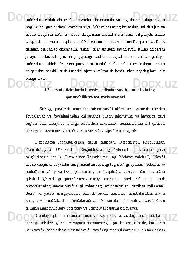 individual   ishlab   chiqarish   jarayonlari   boshlanishi   va   tugashi   vaqtidagi   o‘zaro
bog‘liq bo‘lgan optimal kombinatsiya. Mahsulotlarning ixtisoslashuvi darajasi va
ishlab   chiqarish   ko‘lami   ishlab   chiqarishni   tashkil   etish   turini   belgilaydi,   ishlab
chiqarish   jarayonini   oqilona   tashkil   etishning   asosiy   tamoyillariga   muvofiqlik
darajasi   esa   ishlab   chiqarishni   tashkil   etish   uslubini   tavsiflaydi.   Ishlab   chiqarish
jarayonini   tashkil   qilishning   quyidagi   usullari   mavjud:   mos   ravishda;   partiya;
individual.   Ishlab   chiqarish   jarayonini   tashkil   etish   usullaridan   tashqari   ishlab
chiqarishni   tashkil   etish   turlarini   ajratib   ko‘rsatish   kerak,   ular   quyidagilarni   o‘z
ichiga oladi.
1.3. Texnik tizimlarda baxtsiz hodisalar xavfini baholashning
qonunchilik va me’yoriy asoslari
So‘nggi   paytlarda   mamlakatimizda   xavfli   ob’ektlarni   yaratish,   ulardan
foydalanish   va   foydalanishdan   chiqarishda,   inson   salomatligi   va   hayotiga   xavf
tug‘diruvchi   faoliyatni   amalga   oshirishda   xavfsizlik   muammolarini   hal   qilishni
tartibga soluvchi qonunchilik va me’yoriy-huquqiy baza o‘zgardi.
O‘zbekiston   Respublikasida   qabul   qilingan,   O‘zbekiston   Respublikasi
Konstitutsiyasi,   O‘zbekiston   Respublikasining   "Mehnatni   muhofaza   qilish
to g risidagi» qonuni, O‘zbekiston  Respublikasining  “Mehnat  kodeksi”, ‘’ʼ ʼ Xavfli
ishlab chiqarish obyektlarining sanoat xavfsizligi togrisid’’gi  qonuni,   ’’Аholini va
hududlarni   tabiiy   va   texnogen   xususiyatli   favqulodda   vaziyatlardan   muhofaza
qilish   to g risida”	
ʼ ʼ gi   qonunlarining   asosyi   maqsadi     xavfli   ishlab   chiqarish
obyektlarining   sanoat   xavfsizligi   sohasidagi   munosabatlarni   tartibga   solishdan  
iborat   va   yadro   energiyasidan,   ionlashtiruvchi   nurlanish   manbalaridan,   xavfli
kimyoviy   moddalardan   foydalanadigan   korxonalar   faoliyatida   xavfsizlikni
ta'minlashning huquqiy, iqtisodiy va ijtimoiy asoslarini belgilaydi.
Shunday   qilib,   korxonalar   hozirda   xavfsizlik   sohasidagi   munosabatlarni
tartibga   solishning   amaliy   yagona   mexanizmiga   ega,   bu   esa,   afsuski,   har   doim
ham xavfni baholash va mavjud xavfni xavfning maqbul darajasi bilan taqqoslash