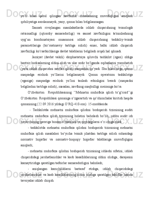 yo‘li   bilan   qabul   qilingan   xavfsizlik   choralarining   muvofiqligini   aniqlash
qobiliyatiga asoslanmaydi, yany, qonun bilan belgilanmagan.
Sanoati   rivojlangan   mamlakatlarda   ishlab   chiqarishning   texnologik
ratsionalligi   (iqtisodiy   samaradorligi)   va   sanoat   xavfsizligini   ta'minlashning
uyg‘un   kombinatsiyasi   muammosi   ishlab   chiqarishning   tashkiliy-texnik
parametrlariga   (ko‘rsatmaviy   tartibga   solish)   emas,   balki   ishlab   chiqarish
xavfsizligi ko‘rsatkichlariga davlat talablarini belgilash orqali hal qilinadi.
Jamiyat   (davlat   vakili)   ekspluatatsiya   qiluvchi   tashkilot   (egasi)   oldiga
baxtsiz hodisalarning oldini olish va ular sodir bo‘lganda oqibatlarini yumshatish
(ya'ni ishlab chiqarishni xavfsiz qilish) maqsadini qo‘yadi. Shu bilan birga, qonun
maqsadga   erishish   yo‘llarini   belgilamaydi.   Qonun   operatsion   tashkilotga
(egasiga)   maqsadga   erishish   yo‘lini   tanlash   erkinligini   beradi   (maqsadni
belgilashni tartibga solish), masalan, xavfning maqbulligi mezoniga ko‘ra.
O‘zbekiston     Respublikasining   ’’Mehnatni   muhofaza   qilish   to‘g‘risid’’gi
O‘zbekiston  Respublikasi qonuniga o‘zgarartish va qo‘shimchalar kiritish haqida
qonunining ( 22.09.2016 yildagi O’RQ-410-son)   15-moddasida:
  -   Tashkilotda   mehnatni   muhofaza   qilishni   boshqarish   tizimining   auditi
mehnatni   muhofaza   qilish   tizimining   holatini   baholash   bo‘lib,   ushbu   audit   ish
beruvchining qaroriga binoan o‘tkaziladi va quyidagilarni o‘z ichiga oladi:
-   tashkilotda   mehnatni   muhofaza   qilishni   boshqarish   tizimining   mehnatni
muhofaza   qilish   masalalari   bo‘yicha   texnik   jihatdan   tartibga   solish   sohasidagi
normativ   hujjatlar   va   normativ-huquqiy   hujjatlar   talablariga   muvofiqligini
aniqlash;
-   mehnatni   muhofaza   qilishni   boshqarish   tizimining   ishlashi   sifatini,   ishlab
chiqarishdagi   jarohatlanishlar   va   kasb   kasalliklarining   oldini   olishga,   darajasini
kamaytirishga qaratilgan tadbirlar samaradorligini baholash;
-   aniqlangan   kamchiliklarni   bartaraf   etishga,   ishlab   chiqarishdagi
jarohatlanishlar va kasb kasalliklarining oldini olishga qaratilgan takliflar hamda
tavsiyalar ishlab chiqish.