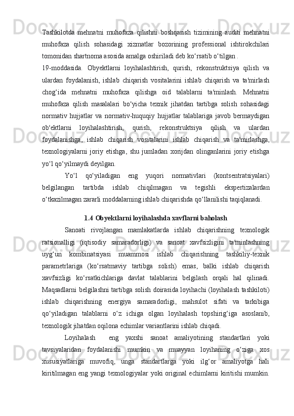 Tashkilotda   mehnatni   muhofaza   qilishni   boshqarish   tizimining   auditi   mehnatni
muhofaza   qilish   sohasidagi   xizmatlar   bozorining   professional   ishtirokchilari
tomonidan shartnoma asosida amalga oshiriladi deb ko‘rsatib o‘tilgan .
19-moddasida.   Obyektlarni   loyihalashtirish,   qurish,   rekonstruktsiya   qilish   va
ulardan   foydalanish,   ishlab   chiqarish   vositalarini   ishlab   chiqarish   va   ta'mirlash
chog‘ida   mehnatni   muhofaza   qilishga   oid   talablarni   ta'minlash.   Mehnatni
muhofaza   qilish   masalalari   bo‘yicha   texnik   jihatdan   tartibga   solish   sohasidagi
normativ   hujjatlar   va   normativ-huquqiy   hujjatlar   talablariga   javob   bermaydigan
ob'ektlarni   loyihalashtirish,   qurish,   rekonstruktsiya   qilish   va   ulardan
foydalanishga,   ishlab   chiqarish   vositalarini   ishlab   chiqarish   va   ta'mirlashga,
texnologiyalarni   joriy   etishga,   shu   jumladan   xorijdan   olinganlarini   joriy   etishga
yo‘l qo‘yilmaydi deyilgan.
Yo‘l   qo‘yiladigan   eng   yuqori   normativlari   (kontsentratsiyalari)
belgilangan   tartibda   ishlab   chiqilmagan   va   tegishli   ekspertizalardan
o‘tkazilmagan zararli moddalarning ishlab chiqarishda qo‘llanilishi taqiqlanadi.
1.4 Obyektlarni loyihalashda xavflarni baholash
Sanoati   rivojlangan   mamlakatlarda   ishlab   chiqarishning   texnologik
ratsionalligi   (iqtisodiy   samaradorligi)   va   sanoat   xavfsizligini   ta'minlashning
uyg‘un   kombinatsiyasi   muammosi   ishlab   chiqarishning   tashkiliy-texnik
parametrlariga   (ko‘rsatmaviy   tartibga   solish)   emas,   balki   ishlab   chiqarish
xavfsizligi   ko‘rsatkichlariga   davlat   talablarini   belgilash   orqali   hal   qilinadi.
Maqsadlarni belgilashni tartibga solish doirasida loyihachi (loyihalash tashkiloti)
ishlab   chiqarishning   energiya   samaradorligi,   mahsulot   sifati   va   tarkibiga
qo‘yiladigan   talablarni   o‘z   ichiga   olgan   loyihalash   topshirig‘iga   asoslanib,
texnologik jihatdan oqilona echimlar variantlarini ishlab chiqadi.
Loyihalash     eng   yaxshi   sanoat   amaliyotining   standartlari   yoki
tavsiyalaridan   foydalanishi   mumkin   va   muayyan   loyihaning   o‘ziga   xos
xususiyatlariga   muvofiq,   unga   standartlarga   yoki   ilg‘or   amaliyotga   hali
kiritilmagan eng yangi texnologiyalar yoki original echimlarni kiritishi  mumkin. 