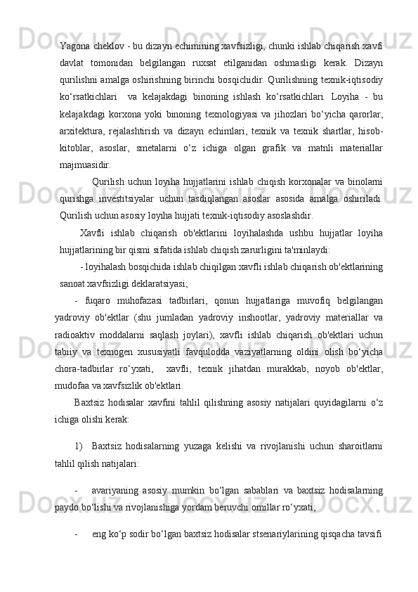 Yagona cheklov - bu dizayn echimining xavfsizligi, chunki ishlab chiqarish xavfi
davlat   tomonidan   belgilangan   ruxsat   etilganidan   oshmasligi   kerak.   Dizayn
qurilishni amalga oshirishning birinchi bosqichidir. Qurilishning texnik-iqtisodiy
ko‘rsatkichlari     va   kelajakdagi   binoning   ishlash   ko‘rsatkichlari.   Loyiha   -   bu
kelajakdagi   korxona   yoki   binoning   texnologiyasi   va   jihozlari   bo‘yicha   qarorlar,
arxitektura,   rejalashtirish   va   dizayn   echimlari,   texnik   va   texnik   shartlar,   hisob-
kitoblar,   asoslar,   smetalarni   o‘z   ichiga   olgan   grafik   va   matnli   materiallar
majmuasidir.
Qurilish   uchun  loyiha  hujjatlarini  ishlab   chiqish  korxonalar   va  binolarni
qurishga   investitsiyalar   uchun   tasdiqlangan   asoslar   asosida   amalga   oshiriladi.
Qurilish uchun asosiy loyiha hujjati texnik-iqtisodiy asoslashdir.
Xavfli   ishlab   chiqarish   ob'ektlarini   loyihalashda   ushbu   hujjatlar   loyiha
hujjatlarining bir qismi sifatida ishlab chiqish zarurligini ta'minlaydi:
- loyihalash bosqichida ishlab chiqilgan xavfli ishlab chiqarish ob'ektlarining
sanoat xavfsizligi deklaratsiyasi;
-   fuqaro   muhofazasi   tadbirlari,   qonun   hujjatlariga   muvofiq   belgilangan
yadroviy   ob'ektlar   (shu   jumladan   yadroviy   inshootlar,   yadroviy   materiallar   va
radioaktiv   moddalarni   saqlash   joylari),   xavfli   ishlab   chiqarish   ob'ektlari   uchun
tabiiy   va   texnogen   xususiyatli   favqulodda   vaziyatlarning   oldini   olish   bo‘yicha
chora-tadbirlar   ro‘yxati,     xavfli,   texnik   jihatdan   murakkab,   noyob   ob'ektlar,
mudofaa va xavfsizlik ob'ektlari.
Baxtsiz   hodisalar   xavfini   tahlil   qilishning   asosiy   natijalari   quyidagilarni   o‘z
ichiga olishi kerak:
1) Baxtsiz   hodisalarning   yuzaga   kelishi   va   rivojlanishi   uchun   sharoitlarni
tahlil qilish natijalari:
- avariyaning   asosiy   mumkin   bo‘lgan   sabablari   va   baxtsiz   hodisalarning
paydo bo‘lishi va rivojlanishiga yordam beruvchi omillar ro‘yxati;
- eng ko‘p sodir bo‘lgan baxtsiz hodisalar stsenariylarining qisqacha tavsifi 