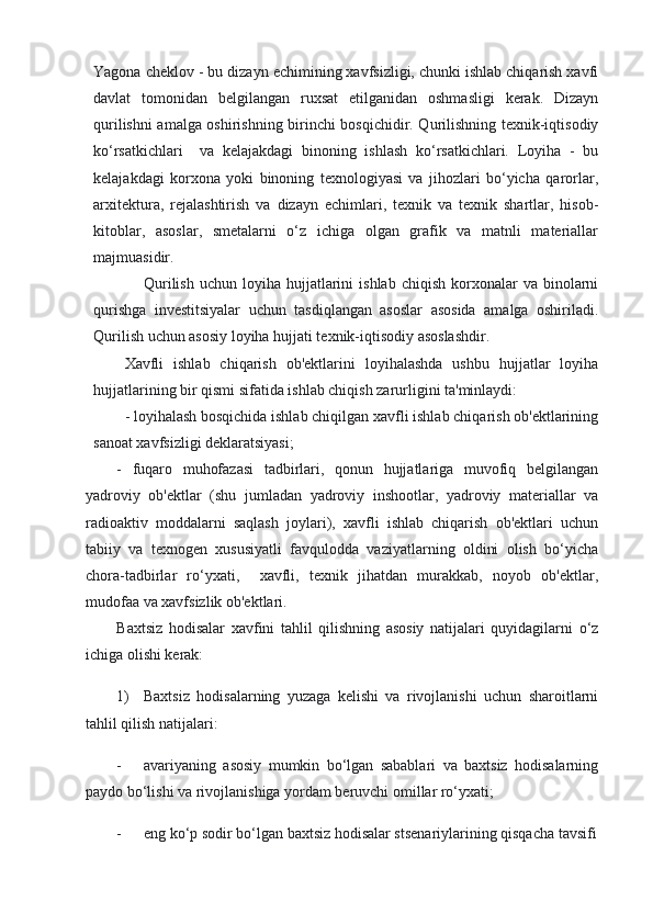 Yagona cheklov - bu dizayn echimining xavfsizligi, chunki ishlab chiqarish xavfi
davlat   tomonidan   belgilangan   ruxsat   etilganidan   oshmasligi   kerak.   Dizayn
qurilishni amalga oshirishning birinchi bosqichidir. Qurilishning texnik-iqtisodiy
ko‘rsatkichlari     va   kelajakdagi   binoning   ishlash   ko‘rsatkichlari.   Loyiha   -   bu
kelajakdagi   korxona   yoki   binoning   texnologiyasi   va   jihozlari   bo‘yicha   qarorlar,
arxitektura,   rejalashtirish   va   dizayn   echimlari,   texnik   va   texnik   shartlar,   hisob-
kitoblar,   asoslar,   smetalarni   o‘z   ichiga   olgan   grafik   va   matnli   materiallar
majmuasidir.
Qurilish   uchun  loyiha  hujjatlarini  ishlab   chiqish  korxonalar   va  binolarni
qurishga   investitsiyalar   uchun   tasdiqlangan   asoslar   asosida   amalga   oshiriladi.
Qurilish uchun asosiy loyiha hujjati texnik-iqtisodiy asoslashdir.
Xavfli   ishlab   chiqarish   ob'ektlarini   loyihalashda   ushbu   hujjatlar   loyiha
hujjatlarining bir qismi sifatida ishlab chiqish zarurligini ta'minlaydi:
- loyihalash bosqichida ishlab chiqilgan xavfli ishlab chiqarish ob'ektlarining
sanoat xavfsizligi deklaratsiyasi;
-   fuqaro   muhofazasi   tadbirlari,   qonun   hujjatlariga   muvofiq   belgilangan
yadroviy   ob'ektlar   (shu   jumladan   yadroviy   inshootlar,   yadroviy   materiallar   va
radioaktiv   moddalarni   saqlash   joylari),   xavfli   ishlab   chiqarish   ob'ektlari   uchun
tabiiy   va   texnogen   xususiyatli   favqulodda   vaziyatlarning   oldini   olish   bo‘yicha
chora-tadbirlar   ro‘yxati,     xavfli,   texnik   jihatdan   murakkab,   noyob   ob'ektlar,
mudofaa va xavfsizlik ob'ektlari.
Baxtsiz   hodisalar   xavfini   tahlil   qilishning   asosiy   natijalari   quyidagilarni   o‘z
ichiga olishi kerak:
1) Baxtsiz   hodisalarning   yuzaga   kelishi   va   rivojlanishi   uchun   sharoitlarni
tahlil qilish natijalari:
- avariyaning   asosiy   mumkin   bo‘lgan   sabablari   va   baxtsiz   hodisalarning
paydo bo‘lishi va rivojlanishiga yordam beruvchi omillar ro‘yxati;
- eng ko‘p sodir bo‘lgan baxtsiz hodisalar stsenariylarining qisqacha tavsifi