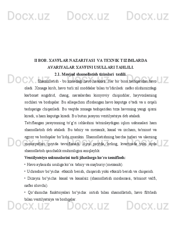 II BOB. XAVFLAR NAZARIYASI  VA TEXNIK TIZIMLARDA
AVARIYALAR XAVFINI USULLARI TAHLILI.
2.1. Mavjud shamollatish tizimlari  taxlili.
Shamollatish - bu xonadagi havo harakati. Har bir bino tashqaridan havo
oladi. Xonaga kirib, havo turli xil moddalar bilan to‘ldiriladi: nafas olishimizdagi
karbonat   angidrid,   chang,   narsalardan   kimyoviy   chiqindilar,   hayvonlarning
sochlari va boshqalar. Bu allaqachon ifloslangan havo kaputga o‘tadi va u orqali
tashqariga chiqariladi. Bu vaqtda xonaga tashqaridan toza havoning yangi qismi
kiradi, u ham kaputga kiradi. Bu butun jarayon ventilyatsiya deb ataladi.
Ta'riflangan   jarayonning   to‘g‘ri   ishlashini   ta'minlaydigan   iqlim   uskunalari   ham
shamollatish   deb   ataladi.   Bu   tabiiy   va   mexanik,   kanal   va   ixcham,   ta'minot   va
egzoz va boshqalar bo‘lishi mumkin. Shamollatishning barcha turlari va ularning
xususiyatlari   quyida   tavsiflanadi.   Ayni   paytda,   keling,   kvartirada   yoki   uyda
shamollatish qanchalik muhimligini aniqlaylik.
Ventilyatsiya uskunalarini turli jihatlarga ko‘ra tasniflash:
• Havo aylanishi usuliga ko‘ra: tabiiy va majburiy (mexanik).
• Uchrashuv bo‘yicha: etkazib berish, chiqarish yoki etkazib berish va chiqarish.
•   Dizayni   bo‘yicha:   kanal   va   kanalsiz   (shamollatish   moslamasi,   ta'minot   valfi,
nafas oluvchi).
•   Qo‘shimcha   funktsiyalari   bo‘yicha:   isitish   bilan   shamollatish,   havo   filtrlash
bilan ventilyatsiya va boshqalar. 