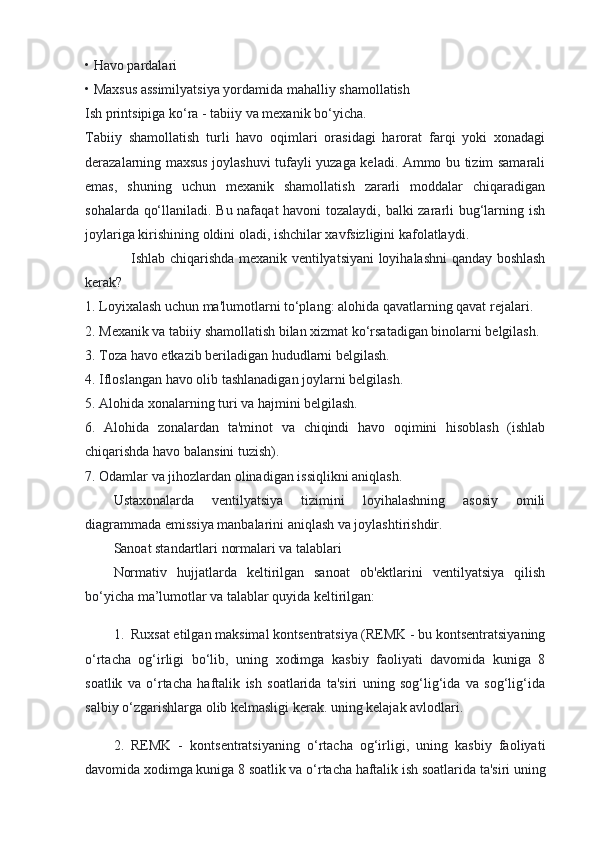 • Havo pardalari
• Maxsus assimilyatsiya yordamida mahalliy shamollatish
Ish printsipiga ko‘ra - tabiiy va mexanik bo‘yicha.
Tabiiy   shamollatish   turli   havo   oqimlari   orasidagi   harorat   farqi   yoki   xonadagi
derazalarning maxsus joylashuvi tufayli yuzaga keladi. Ammo bu tizim samarali
emas,   shuning   uchun   mexanik   shamollatish   zararli   moddalar   chiqaradigan
sohalarda qo‘llaniladi. Bu nafaqat  havoni tozalaydi, balki zararli bug‘larning ish
joylariga kirishining oldini oladi, ishchilar xavfsizligini kafolatlaydi.
Ishlab chiqarishda mexanik ventilyatsiyani  loyihalashni qanday boshlash
kerak?
1. Loyixalash uchun ma'lumotlarni to‘plang: alohida qavatlarning qavat rejalari.
2. Mexanik va tabiiy shamollatish bilan xizmat ko‘rsatadigan binolarni belgilash.
3. Toza havo etkazib beriladigan hududlarni belgilash.
4. Ifloslangan havo olib tashlanadigan joylarni belgilash.
5. Alohida xonalarning turi va hajmini belgilash.
6.   Alohida   zonalardan   ta'minot   va   chiqindi   havo   oqimini   hisoblash   (ishlab
chiqarishda havo balansini tuzish).
7. Odamlar va jihozlardan olinadigan issiqlikni aniqlash.
Ustaxonalarda   ventilyatsiya   tizimini   loyihalashning   asosiy   omili
diagrammada emissiya manbalarini aniqlash va joylashtirishdir.
Sanoat standartlari normalari va talablari
Normativ   hujjatlarda   keltirilgan   sanoat   ob'ektlarini   ventilyatsiya   qilish
bo‘yicha ma’lumotlar va talablar quyida keltirilgan:
1. Ruxsat etilgan maksimal kontsentratsiya (REMK - bu kontsentratsiyaning
o‘rtacha   og‘irligi   bo‘lib,   uning   xodimga   kasbiy   faoliyati   davomida   kuniga   8
soatlik   va   o‘rtacha   haftalik   ish   soatlarida   ta'siri   uning   sog‘lig‘ida   va   sog‘lig‘ida
salbiy o‘zgarishlarga olib kelmasligi kerak. uning kelajak avlodlari.
2. REMK   -   kontsentratsiyaning   o‘rtacha   og‘irligi,   uning   kasbiy   faoliyati
davomida xodimga kuniga 8 soatlik va o‘rtacha haftalik ish soatlarida ta'siri uning 