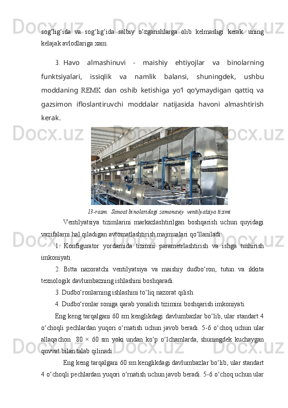 sog‘lig‘ida   va   sog‘lig‘ida   salbiy   o‘zgarishlarga   olib   kelmasligi   kerak.   uning
kelajak avlodlariga xam.
3. Havo   almashinuvi   -   maishiy   ehtiyojlar   va   binolarning
funktsiyalari,   issiqlik   va   namlik   balansi,   shuningdek,   ushbu
moddaning   REMK   dan   oshib   ketishiga   yo‘l   qo‘ymaydigan   qattiq   va
gazsimon   ifloslantiruvchi   moddalar   natijasida   havoni   almashtirish
kerak. 
13-rasm.  Sanoat binolaridagi zamonaviy  ventilyatsiya tizimi
Ventilyatsiya   tizimlarini   markazlashtirilgan   boshqarish   uchun   quyidagi
vazifalarni hal qiladigan avtomatlashtirish majmualari qo‘llaniladi:
1.   Konfigurator   yordamida   tizimni   parametrlashtirish   va   ishga   tushirish
imkoniyati.
2.   Bitta   nazoratchi   ventilyatsiya   va   maishiy   dudbo‘ron,   tutun   va   ikkita
texnologik davlumbazning ishlashini boshqaradi.
3. Dudbo‘ronlarning ishlashini to‘liq nazorat qilish.
4. Dudbo‘ronlar soniga qarab yonalish tizimini boshqarish imkoniyati.
Eng keng tarqalgani 60 sm kenglikdagi davlumbazlar bo‘lib, ular standart 4
o‘choqli  pechlardan  yuqori  o‘rnatish  uchun javob beradi. 5-6 o‘choq uchun ular
allaqachon     80   ×   60   sm   yoki   undan   ko‘p   o‘lchamlarda,   shuningdek   kuchaygan
quvvat bilan talab qilinadi.
Eng keng tarqalgani 60 sm kenglikdagi davlumbazlar bo‘lib, ular standart
4 o‘choqli pechlardan yuqori o‘rnatish uchun javob beradi. 5-6 o‘choq uchun ular 