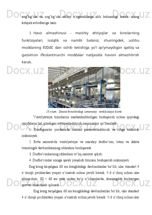 sog‘lig‘ida   va   sog‘lig‘ida   salbiy   o‘zgarishlarga   olib   kelmasligi   kerak.   uning
kelajak avlodlariga xam.
3. Havo   almashinuvi   -   maishiy   ehtiyojlar   va   binolarning
funktsiyalari,   issiqlik   va   namlik   balansi,   shuningdek,   ushbu
moddaning   REMK   dan   oshib   ketishiga   yo‘l   qo‘ymaydigan   qattiq   va
gazsimon   ifloslantiruvchi   moddalar   natijasida   havoni   almashtirish
kerak. 
13-rasm.  Sanoat binolaridagi zamonaviy  ventilyatsiya tizimi
Ventilyatsiya   tizimlarini   markazlashtirilgan   boshqarish   uchun   quyidagi
vazifalarni hal qiladigan avtomatlashtirish majmualari qo‘llaniladi:
1.   Konfigurator   yordamida   tizimni   parametrlashtirish   va   ishga   tushirish
imkoniyati.
2.   Bitta   nazoratchi   ventilyatsiya   va   maishiy   dudbo‘ron,   tutun   va   ikkita
texnologik davlumbazning ishlashini boshqaradi.
3. Dudbo‘ronlarning ishlashini to‘liq nazorat qilish.
4. Dudbo‘ronlar soniga qarab yonalish tizimini boshqarish imkoniyati.
Eng keng tarqalgani 60 sm kenglikdagi davlumbazlar bo‘lib, ular standart 4
o‘choqli  pechlardan  yuqori  o‘rnatish  uchun javob beradi. 5-6 o‘choq uchun ular
allaqachon     80   ×   60   sm   yoki   undan   ko‘p   o‘lchamlarda,   shuningdek   kuchaygan
quvvat bilan talab qilinadi.
Eng keng tarqalgani 60 sm kenglikdagi davlumbazlar bo‘lib, ular standart
4 o‘choqli pechlardan yuqori o‘rnatish uchun javob beradi. 5-6 o‘choq uchun ular