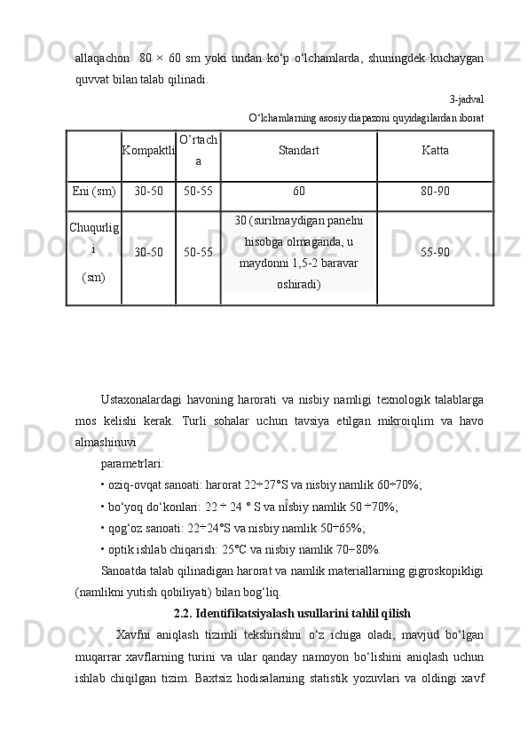 allaqachon     80  ×   60   sm   yoki   undan   ko‘p   o‘lchamlarda,   shuningdek   kuchaygan
quvvat bilan talab qilinadi.
3-jadval
O‘lchamlarning asosiy diapazoni quyidagilardan iborat
Kompaktli O’rtach
a Standart Katta
Eni ( sm ) 30-50 50-55 60 80-90
Chuqurlig
i
( sm ) 30-50 50-55 30   (surilmaydigan  panelni
hisobga olmaganda, u
maydonni 1,5-2 baravar
oshiradi) 55-90
Ustaxonalardagi   havoning   harorati   va   nisbiy   namligi   texnologik   talablarga
mos   kelishi   kerak.   Turli   sohalar   uchun   tavsiya   etilgan   mikroiqlim   va   havo
almashinuvi 
parametrlari:
• oziq-ovqat sanoati: harorat 22	
÷ 27°S va nisbiy namlik 60	÷ 70%;
• bo‘yoq do‘konlari: 22  ÷
 24 ° S va n sbiy namlik 50 	
i̊̊ ÷
70%;
• qog‘oz sanoati: 22	
÷ 24°S va nisbiy namlik 50	÷ 65%;
• optik ishlab chiqarish: 25°C va nisbiy namlik 70÷80%.
Sanoatda talab qilinadigan harorat va namlik materiallarning gigroskopikligi
(namlikni yutish qobiliyati) bilan bog‘liq.
2.2. Identifikatsiyalash usullarini tahlil qilish
Xavfni   aniqlash   tizimli   tekshirishni   o‘z   ichiga   oladi,   mavjud   bo‘lgan
muqarrar   xavflarning   turini   va   ular   qanday   namoyon   bo‘lishini   aniqlash   uchun
ishlab   chiqilgan   tizim.   Baxtsiz   hodisalarning   statistik   yozuvlari   va   oldingi   xavf 