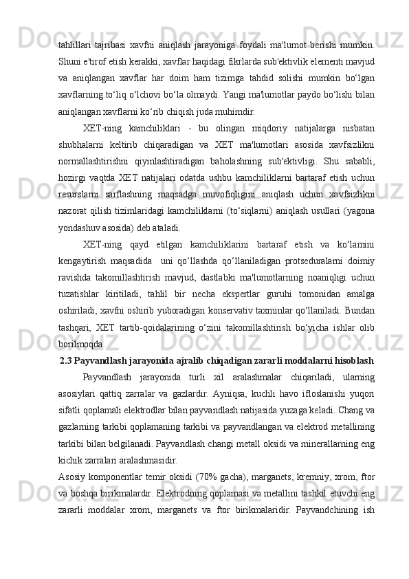 tahlillari   tajribasi   xavfni   aniqlash   jarayoniga   foydali   ma'lumot   berishi   mumkin.
Shuni e'tirof etish kerakki, xavflar haqidagi fikrlarda sub'ektivlik elementi mavjud
va   aniqlangan   xavflar   har   doim   ham   tizimga   tahdid   solishi   mumkin   bo‘lgan
xavflarning to‘liq o‘lchovi bo‘la olmaydi. Yangi ma'lumotlar paydo bo‘lishi bilan
aniqlangan xavflarni ko‘rib chiqish juda muhimdir.
XET-ning   kamchiliklari   -   bu   olingan   miqdoriy   natijalarga   nisbatan
shubhalarni   keltirib   chiqaradigan   va   XET   ma'lumotlari   asosida   xavfsizlikni
normallashtirishni   qiyinlashtiradigan   baholashning   sub'ektivligi.   Shu   sababli,
hozirgi   vaqtda   XET   natijalari   odatda   ushbu   kamchiliklarni   bartaraf   etish   uchun
resurslarni   sarflashning   maqsadga   muvofiqligini   aniqlash   uchun   xavfsizlikni
nazorat  qilish tizimlaridagi  kamchiliklarni  (to‘siqlarni)  aniqlash usullari  (yagona
yondashuv asosida) deb ataladi.
XET-ning   qayd   etilgan   kamchiliklarini   bartaraf   etish   va   ko‘lamini
kengaytirish   maqsadida     uni   qo‘llashda   qo‘llaniladigan   protseduralarni   doimiy
ravishda   takomillashtirish   mavjud,   dastlabki   ma'lumotlarning   noaniqligi   uchun
tuzatishlar   kiritiladi,   tahlil   bir   necha   ekspertlar   guruhi   tomonidan   amalga
oshiriladi, xavfni oshirib yuboradigan konservativ taxminlar qo‘llaniladi. Bundan
tashqari,   XET   tartib-qoidalarining   o‘zini   takomillashtirish   bo‘yicha   ishlar   olib
borilmoqda.
2.3 Payvandlash jarayonida ajralib chiqadigan zararli moddalarni hisoblash
Payvandlash   jarayonida   turli   xil   aralashmalar   chiqariladi,   ularning
asosiylari   qattiq   zarralar   va   gazlardir.   Ayniqsa,   kuchli   havo   ifloslanishi   yuqori
sifatli qoplamali elektrodlar bilan payvandlash natijasida yuzaga keladi. Chang va
gazlarning tarkibi qoplamaning tarkibi va payvandlangan va elektrod metallining
tarkibi bilan belgilanadi. Payvandlash changi metall oksidi va minerallarning eng
kichik zarralari aralashmasidir.
Asosiy  komponentlar  temir  oksidi  (70%   gacha),  marganets,  kremniy,  xrom,  ftor
va boshqa birikmalardir. Elektrodning qoplamasi va metallini tashkil etuvchi eng
zararli   moddalar   xrom,   marganets   va   ftor   birikmalaridir.   Payvandchining   ish 