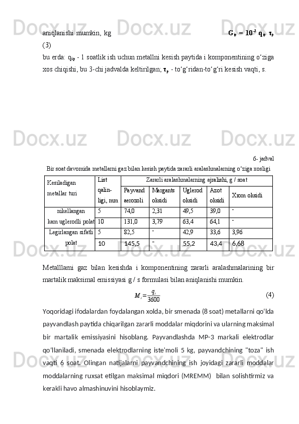 aniqlanishi   mumkin,  kg                                                                                             G
ip   =   10 -3
  q
ip   τ
p
(3)
bu erda :  q
ip  - 1 soatlik ish uchun metallni kesish paytida i komponentining o‘ziga
xos chiqishi, bu 3 -chi  jadvalda keltirilgan;  τ
p  - to‘g‘ridan-to‘g‘ri kesish vaqti,  s.
6 -  jadval
Bir soat davomida metallarni gaz bilan kesish paytida zararli aralashmalarning o‘ziga xosligi
Kesiladigan
metallar turi List
qalin-
ligi ,  mm Zararli aralashmalarning a jralishi , g / soat
Payvand
aerozoli Margants
oksidi Uglerod
oksidi Azot
oksidi Xrom oksidi
nikellangan
kam uglerodli polat 5 74,0 2,31 49,5 39,0 
10 131,0 3,79 63,4 64,1 
Legirlangan sifatli
polat 5 82,5 
42,9 33,6 3,96
10 145,5 
55,2 43,4 6,68
Metalllarni   gaz   bilan   kesishda   i   komponentining   zararli   aralashmalarining   bir
martalik maksimal emissiyasi g / s formulasi bilan aniqlanishi mumkin.
M
i = q
i
3600                                                             (4)
Yoqoridagi ifodalardan foydalangan xolda, bir smenada (8 soat) metallarni qo‘lda
payvandlash paytida chiqarilgan zararli moddalar miqdorini va ularning maksimal
bir   martalik   emissiyasini   hisoblang.   Payvandlashda   MP-3   markali   elektrodlar
qo‘llaniladi,   smenada   elektrodlarning   iste'moli   5   kg,   payvandchining   "toza"   ish
vaqti   6   soat.   Olingan   natijalarni   payvandchining   ish   joyidagi   zararli   moddalar
moddalarning   ruxsat   etilgan   maksimal   miqdori   (MREMM)     bilan   solishtirmiz   va
kerakli havo almashinuvini hisoblaymiz.
