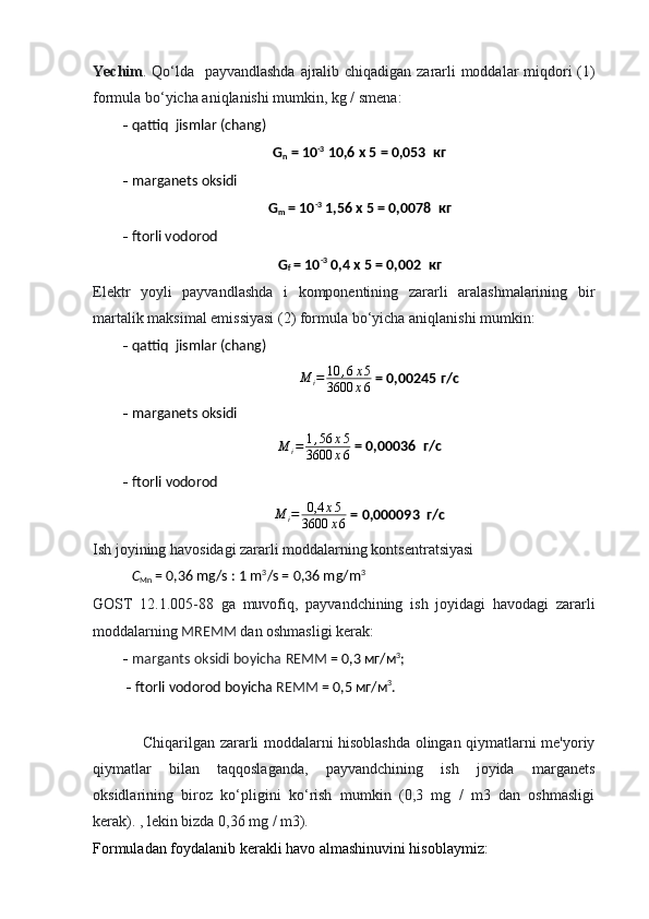 Yechim . Qo‘lda   payvandlashda ajralib chiqadigan zararli moddalar miqdori (1)
formula bo‘yicha aniqlanishi mumkin, kg / smena:
  qattiq  jismlar (chang)
G
n  = 10 -3
 10,6  х  5 = 0,053   кг
  marganets oksidi
G
m  = 10 -3
 1,56  х  5 = 0,0078   кг
  ftorli vodorod
G
f  = 10 -3
 0,4  х  5 = 0,002   кг
Elektr   yoyli   payvandlashda   i   komponentining   zararli   aralashmalarining   bir
martalik maksimal emissiyasi (2) formula bo‘yicha aniqlanishi mumkin:
  qattiq  jismlar (chang)
M
i = 10 , 6 х 5
3600 х 6  = 0,00245  г / с
  marganets oksidi
M
i = 1 , 56 х 5
3600 х 6  = 0,00036   г / с
   ftorli   vodorod
M
i = 0,4 х 5
3600 х 6  = 0,000093  г/с
Ish joyining havosidagi zararli moddalarning kontsentratsiyasi
С
Mn   = 0,36 mg/s : 1 m 3
/s = 0,36 mg/m 3
GOST   12.1.005-88   ga   muvofiq,   payvandchining   ish   joyidagi   havodagi   zararli
moddalarning  MREMM  dan oshmasligi kerak:
   margants oksidi boyicha   REMM  = 0,3  мг / м 3
;                                                       
    ftorli vodorod boyicha  REMM  = 0,5  мг / м 3
.
Chiqarilgan zararli moddalarni hisoblashda olingan qiymatlarni me'yoriy
qiymatlar   bilan   taqqoslaganda,   payvandchining   ish   joyida   marganets
oksidlarining   biroz   ko‘pligini   ko‘rish   mumkin   (0,3   mg   /   m3   dan   oshmasligi
kerak). , lekin bizda 0,36 mg / m3).
Formuladan foydalanib kerakli havo almashinuvini hisoblaymiz: 