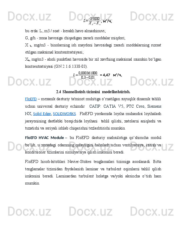 L = G 1000
X
b − X
n , м 3
/ч,
bu erda :  L, m3 / soat - kerakli havo almashinuvi; 
G, g/h - xona havosiga chiqadigan zararli moddalar miqdori; 
X  
b ,   mg/m3   -   binolarning   ish   maydoni   havosidagi   zararli   moddalarning   ruxsat
etilgan maksimal kontsentratsiyasi; 
X
n , mg/m3 - aholi punktlari havosida bir xil xavfning maksimal mumkin bo‘lgan
kontsentratsiyasi (GN 2.1.6.1338-03).
L = 0,00036 1000
0,3 − 0,01   = 4,47   м 3
/ч,
2.4  Shamollatish  tizimini  modellashtirish.
FloEFD   –   mexanik dasturiy ta'minot muhitiga o‘rnatilgan suyuqlik dinamik tahlili
uchun   universal   dasturiy   echimdir     САПР:   CATIA   V 5,   PTC   Creo ,   Siemens
NX ,   Solid        Edge    ,   SOLIDWORKS .     FloEFD  yordamida   loyiha  muhandisi   loyihalash
jarayonining   dastlabki   bosqichida   loyihani     tahlil   qilishi,   xatolarni   aniqlashi   va
tuzatishi va seriyali ishlab chiqarishni tezlashtirishi mumkin.
FloEFD   HVAC   Module   –   bu   FloEFD   dasturiy   mahsulotiga   qo‘shimcha   modul
bo‘lib, u xonadagi odamning qulayligini baholash uchun ventilyatsiya, isitish va
konditsioner tizimlarini simulyatsiya qilish imkonini beradi.
FloEFD   hisob-kitoblari   Navier-Stokes   tenglamalari   tizimiga   asoslanadi.   Bitta
tenglamalar   tizimidan   foydalanish   laminar   va   turbulent   oqimlarni   tahlil   qilish
imkonini   beradi.   Laminardan   turbulent   holatga   va/yoki   aksincha   o‘tish   ham
mumkin. 