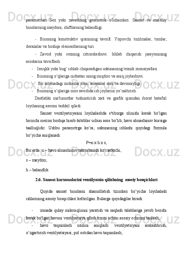 parametrlari   S ex   yoki   zavodning   geometrik   o‘lchamlari.   Sanoat   va   maishiy
binolarning maydoni, shiftlarning balandligi.
- Binoning   konstruktiv   qismining   tavsifi.   Yopuvchi   tuzilmalar,   tomlar,
derazalar va boshqa elementlarning turi.
- Zavod   yoki   sexning   ixtisoslashuvi.   Ishlab   chiqarish   jarayonining
asoslarini tavsiflash.
- Issiqlik yoki bug‘ ishlab chiqaradigan uskunaning texnik xususiyatlari. 
- Binoning o‘qlariga nisbatan uning miqdori va aniq joylashuvi.
-  Bir smenadagi xodimlar soni, smenalar soni va davomiyligi.
- Binoning o‘qlariga mos ravishda ish joylarini yo‘naltirish.
Dastlabki   ma'lumotlar   tushuntirish   xati   va   grafik   qismdan   iborat   batafsil
loyihaning asosini tashkil qiladi.
Sanoat   ventilyatsiyasini   loyihalashda   e'tiborga   olinishi   kerak   bo‘lgan
birinchi mezon boshqa hisob-kitoblar uchun asos bo‘lib, havo almashinuv kursiga
taalluqlidir.   Ushbu   parametrga   ko‘ra,   uskunaning   ishlashi   quyidagi   formula
bo‘yicha aniqlanadi:
Р =n  х  h  х  s,
Bu erda :  n –  havo almashinuv takrorlanish ko‘rsatkichi;
s – maydon;
h – balandlik.
2.6. Sanoat karxonalarini ventilyatsia qilishning  asosiy bosqichlari
Quyida   sanoat   binolarni   shamollatish   tizimlari   bo‘yicha   loyihalash
ishlarining asosiy bosqichlari keltirilgan. Bularga quyidagilar kiradi:
- xonada   qulay   mikroiqlimni   yaratish   va   saqlash   talablariga   javob   berishi
kerak bo‘lgan havoni ventilyatsiya qilish tizimi uchun asosiy echimni tanlash;
- havo   taqsimlash   usulini   aniqlash:   ventilyatsiyani   aralashtirish,
o‘zgartirish ventilyatsiyasi, pol ostidan havo taqsimlash; 