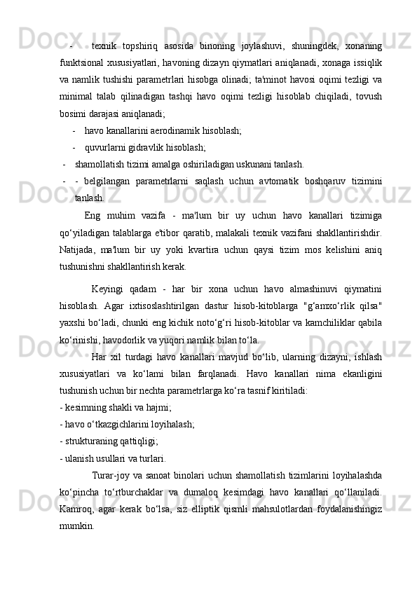 - texnik   topshiriq   asosida   binoning   joylashuvi,   shuningdek,   xonaning
funktsional  xususiyatlari, havoning dizayn qiymatlari aniqlanadi, xonaga issiqlik
va namlik tushishi  parametrlari hisobga olinadi; ta'minot havosi oqimi tezligi va
minimal   talab   qilinadigan   tashqi   havo   oqimi   tezligi   hisoblab   chiqiladi,   tovush
bosimi darajasi aniqlanadi;
- havo kanallarini aerodinamik hisoblash;
- quvurlarni gidravlik hisoblash;
- shamollatish tizimi amalga oshiriladigan uskunani tanlash.
- -   belgilangan   parametrlarni   saqlash   uchun   avtomatik   boshqaruv   tizimini
tanlash.
  Eng   muhim   vazifa   -   ma'lum   bir   uy   uchun   havo   kanallari   tizimiga
qo‘yiladigan talablarga e'tibor  qaratib, malakali  texnik vazifani  shakllantirishdir.
Natijada,   ma'lum   bir   uy   yoki   kvartira   uchun   qaysi   tizim   mos   kelishini   aniq
tushunishni shakllantirish kerak.
Keyingi   qadam   -   har   bir   xona   uchun   havo   almashinuvi   qiymatini
hisoblash.   Agar   ixtisoslashtirilgan   dastur   hisob-kitoblarga   "g‘amxo‘rlik   qilsa"
yaxshi bo‘ladi, chunki eng kichik noto‘g‘ri hisob-kitoblar va kamchiliklar qabila
ko‘rinishi, havodorlik va yuqori namlik bilan to‘la.
Har   xil   turdagi   havo   kanallari   mavjud   bo‘lib,   ularning   dizayni,   ishlash
xususiyatlari   va   ko‘lami   bilan   farqlanadi.   Havo   kanallari   nima   ekanligini
tushunish uchun bir nechta parametrlarga ko‘ra tasnif kiritiladi:
- kesimning shakli va hajmi;
- havo o‘tkazgichlarini loyihalash;
- strukturaning qattiqligi;
- ulanish usullari va turlari.
Turar-joy  va sanoat   binolari   uchun shamollatish   tizimlarini  loyihalashda
ko‘pincha   to‘rtburchaklar   va   dumaloq   kesimdagi   havo   kanallari   qo‘llaniladi.
Kamroq,   agar   kerak   bo‘lsa,   siz   elliptik   qismli   mahsulotlardan   foydalanishingiz
mumkin. 