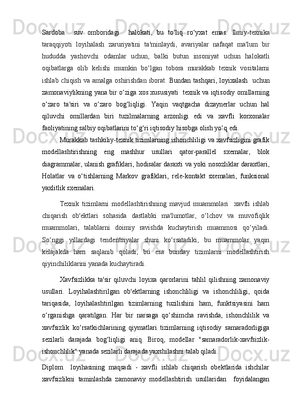 Sardoba     suv   omboridagi     halokati ,   bu   to‘liq   ro‘yxat   emas.   Ilmiy-texnika
taraqqiyoti   loyihalash   zaruriyatini   ta'minlaydi ,   avariyalar   nafaqat   ma'lum   bir
hududda   yashovchi   odamlar   uchun,   balki   butun   insoniyat   uchun   halokatli
oqibatlarga   olib   kelishi   mumkin   bo‘lgan   tobora   murakkab   texnik   vositalarni
ishlab chiqish  va amalga oshirishdan  iborat.   Bundan tashqari,  loyixalash    uchun
zamonaviylikning yana bir o‘ziga xos xususiyati   texnik va iqtisodiy omillarning
o‘zaro   ta'siri   va   o‘zaro   bog‘liqligi.   Yaqin   vaqtgacha   dizaynerlar   uchun   hal
qiluvchi   omillardan   biri   tuzilmalarning   arzonligi   edi   va   xavfli   korxonalar
faoliyatining salbiy oqibatlarini to‘g‘ri iqtisodiy hisobga olish yo‘q edi.
Murakkab tashkiliy-texnik tizimlarning ishonchliligi va xavfsizligini grafik
modellashtirishning   eng   mashhur   usullari   qator-parallel   sxemalar,   blok
diagrammalar, ulanish grafiklari, hodisalar daraxti va yoki nosozliklar daraxtlari,
Holatlar   va   o‘tishlarning   Markov   grafiklari,   rele-kontakt   sxemalari,   funksional
yaxlitlik sxemalari.
Texnik   tizimlarni   modellashtirishning   mavjud   muammolari     xavfli   ishlab
chiqarish   ob'ektlari   sohasida   dastlabki   ma'lumotlar,   o‘lchov   va   muvofiqlik
muammolari,   talablarni   doimiy   ravishda   kuchaytirish   muammosi   qo‘yiladi.
So‘nggi   yillardagi   tendentsiyalar   shuni   ko‘rsatadiki,   bu   muammolar   yaqin
kelajakda   ham   saqlanib   qoladi,   bu   esa   bunday   tizimlarni   modellashtirish
qiyinchiliklarini yanada kuchaytiradi.
Xavfsizlikka   ta'sir   qiluvchi   loyixa   qarorlarini   tahlil   qilishning   zamonaviy
usullari.   Loyihalashtirilgan   ob'ektlarning   ishonchliligi   va   ishonchliligi,   qoida
tariqasida,   loyihalashtirilgan   tizimlarning   tuzilishini   ham,   funktsiyasini   ham
o‘rganishga   qaratilgan.   Har   bir   narsaga   qo‘shimcha   ravishda,   ishonchlilik   va
xavfsizlik   ko‘rsatkichlarining   qiymatlari   tizimlarning   iqtisodiy   samaradorligiga
sezilarli   darajada   bog‘liqligi   aniq.   Biroq,   modellar   "samaradorlik-xavfsizlik-
ishonchlilik" yanada sezilarli darajada yaxshilashni talab qiladi.
Diplom     loyihasining   maqsadi   -   xavfli   ishlab   chiqarish   obektlarida   ishchilar
xavfsizlikni   taminlashda   zamonaviy   modellashtirish   usullaridan     foyidalangan 