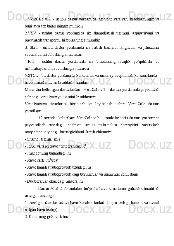 1.VentCalc   v.2.   -   ushbu   dastur   yordamida   siz   ventilyatsiyani   hisoblashingiz   va
buni juda tez bajarishingiz mumkin.
2.VSV   -   ushbu   dastur   yordamida   siz   shamollatish   tizimini,   aspiratsiyani   va
pnevmatik transportni hisoblashingiz mumkin.
3.   Shift   -   ushbu   dastur   yordamida   siz   isitish   tizimini,   isitgichlar   va   jihozlarni
sovutishni hisoblashingiz mumkin.
4.RTI   -   ushbu   dastur   yordamida   siz   binolarning   issiqlik   yo‘qotilishi   va
infiltratsiyasini hisoblashingiz mumkin.
5.STOL - bu dastur yordamida korxonalar va umumiy ovqatlanish korxonalarida 
havo almashinuvini hisoblash mumkin.
Mana shu keltirilgan dasturlardan - VentCalc v.2. - dasturi yordamida payvandlsh
sehidagi  ventilyatsiya tizimini hisoblaymiz.
Ventilyatsiya   tizimlarini   hisoblash   va   loyihalash   uchun   Vent-Calc   dasturi
yaratilgan.
12 rasmda     keltirilgan  VentCalc  v.2. –  modellashtiris  dasturi  yordamida
payvandlash   sexidagi   ishchilar   uchun   mikroiqlim   sharoyitini   yaxshilash
maqsadida kuyidagi  korsatgichlarni  korib chiqamiz:
- Shamol tezligi,  m/s
- Ichki va tasqi xavo temperaturasi, c 0
- Imshootning balandligi, m
- Xavo sarfi, m 3
/soat
- Xavo kanali (truboprovod) uzunligi, m
- Xavo kanali (truboprovod) dagi burulishlar va ulanishlar soni, dona
- Dudboranlar ohasidagi masofa, m
Dastur  Altshul  formulalari  bo‘yicha havo kanallarini gidravlik hisoblash
usuliga asoslangan.
1. Berilgan  shartlar  uchun  havo  kanalini  tanlash  (oqim  tezligi,  harorat   va ruxsat
etilgan havo tezligi).
2. Kanalning gidravlik hisobi. 