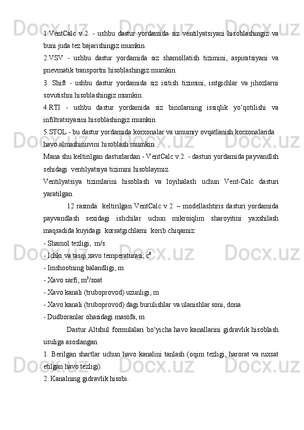 1.VentCalc   v.2.   -   ushbu   dastur   yordamida   siz   ventilyatsiyani   hisoblashingiz   va
buni juda tez bajarishingiz mumkin.
2.VSV   -   ushbu   dastur   yordamida   siz   shamollatish   tizimini,   aspiratsiyani   va
pnevmatik transportni hisoblashingiz mumkin.
3.   Shift   -   ushbu   dastur   yordamida   siz   isitish   tizimini,   isitgichlar   va   jihozlarni
sovutishni hisoblashingiz mumkin.
4.RTI   -   ushbu   dastur   yordamida   siz   binolarning   issiqlik   yo‘qotilishi   va
infiltratsiyasini hisoblashingiz mumkin.
5.STOL - bu dastur yordamida korxonalar va umumiy ovqatlanish korxonalarida 
havo almashinuvini hisoblash mumkin.
Mana shu keltirilgan dasturlardan - VentCalc v.2. - dasturi yordamida payvandlsh
sehidagi  ventilyatsiya tizimini hisoblaymiz.
Ventilyatsiya   tizimlarini   hisoblash   va   loyihalash   uchun   Vent-Calc   dasturi
yaratilgan.
12 rasmda     keltirilgan  VentCalc  v.2. –  modellashtiris  dasturi  yordamida
payvandlash   sexidagi   ishchilar   uchun   mikroiqlim   sharoyitini   yaxshilash
maqsadida kuyidagi  korsatgichlarni  korib chiqamiz:
- Shamol tezligi,  m/s
- Ichki va tasqi xavo temperaturasi, c 0
- Imshootning balandligi, m
- Xavo sarfi, m 3
/soat
- Xavo kanali (truboprovod) uzunligi, m
- Xavo kanali (truboprovod) dagi burulishlar va ulanishlar soni, dona
- Dudboranlar ohasidagi masofa, m
Dastur  Altshul  formulalari  bo‘yicha havo kanallarini gidravlik hisoblash
usuliga asoslangan.
1. Berilgan  shartlar  uchun  havo  kanalini  tanlash  (oqim  tezligi,  harorat   va ruxsat
etilgan havo tezligi).
2. Kanalning gidravlik hisobi.