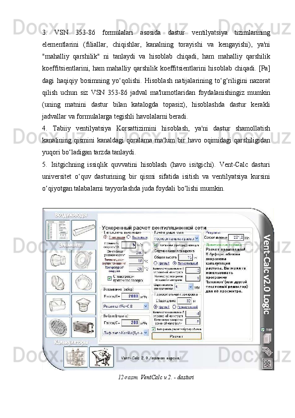 3.   VSN   353-86   formulalari   asosida   dastur   ventilyatsiya   tizimlarining
elementlarini   (filiallar,   chiqishlar,   kanalning   torayishi   va   kengayishi),   ya'ni
"mahalliy   qarshilik"   ni   tanlaydi   va   hisoblab   chiqadi,   ham   mahalliy   qarshilik
koeffitsientlarini, ham mahalliy qarshilik koeffitsientlarini hisoblab chiqadi. [Pa]
dagi   haqiqiy   bosimning   yo‘qolishi.   Hisoblash   natijalarining   to‘g‘riligini   nazorat
qilish   uchun   siz   VSN   353-86   jadval   ma'lumotlaridan   foydalanishingiz   mumkin
(uning   matnini   dastur   bilan   katalogda   topasiz),   hisoblashda   dastur   kerakli
jadvallar va formulalarga tegishli havolalarni beradi.
4.   Tabiiy   ventilyatsiya   Korsattizimini   hisoblash,   ya'ni   dastur   shamollatish
kanalining qismini  kanaldagi  qoralama ma'lum  bir  havo oqimidagi  qarshiligidan
yuqori bo‘ladigan tarzda tanlaydi.
5.   Isitgichning   issiqlik   quvvatini   hisoblash   (havo   isitgichi).   Vent-Calc   dasturi
universitet   o‘quv   dasturining   bir   qismi   sifatida   isitish   va   ventilyatsiya   kursini
o‘qiyotgan talabalarni tayyorlashda juda foydali bo‘lishi mumkin.
12-rasm.  VentCalc v.2. - dasturi 