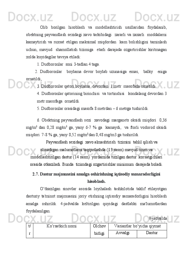 Olib   borilgan   hisoblash   va   modellashtirish   usullaridan   foydalanib,
obektning payvandlash  sexidagi  xavo  tarkibidagi    zararli  va zaxarli    moddalarni
kamaytirish   va   ruxsat   etilgan   maksimal   miqdordan     kam   bolishligini   taminlash
uchun,   mavjud     shamollatish   tizimiga     etarli   darajada   ozgartirishlar   kiritmagan
xolda kuyidagilar tavsya etiladi:
1. Dudboronlar  soni 3-tadlan 4 taga.
2.   Dudboronlar     boylama   devor   boylab   uzunasiga   emas,     balky     eniga
ornatildi, 
3. Dudboronlar qatori boylama  devordan  1 metr  masofada ornatildi,
4. Dudboronlar qatorining birinchisi  va tortinshisi   kondalang devordan 3
metr masofaga  ornatildi.
5. Dudboronlar orasidagi masofa 8 metrdan – 6 metrga tushirildi. 
6.   Obektning   payvandlash   sexi     xavodagi   marganets   oksidi   miqdori     0,36
mg/m 3
  dan   0,28   mg/m 3
  ga,   yany   6-7   %   ga     kamaydi,     va   ftorli   vodorod   oksidi
miqdori  7-8 % ga, yany 0,52 mg/m 3
dan 0,48 mg/m3 ga tushirildi.
Payvandlash sexidagi  xavo almashtirish  tizimini  tahlil qilish va
olinadigan malumotlarni taqqoslashda (13-rasm) mavjud tizim va
modellashtirilgan dastur (14 rasm)  yordamida tuzilgan dastur  korsatgichlari
orasida otkaziladi. Bunda  tizimdagi ozgartirishlar minimum  darajada boladi.
2.7. Dastur majmuasini amalga oshirishning iqtisodiy samaradorligini
hisoblash.
O‘tkazilgan   sinovlar   asosida   loyihalash   tashkilotida   taklif   etilayotgan
dasturiy   ta'minot   majmuasini   joriy   etishning   iqtisodiy   samaradorligini   hisoblash
amalga   oshirildi.   4-jadvalda   keltirilgan   quyidagi   dastlabki   ma'lumotlardan
foydalanilgan.
9-jadvalda
t/
r Ko‘rsatkich nomi Olchov
birligi Variantlar bo‘yicha qiymat
Avvalgi Dastur 