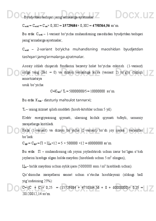    Byudjetdan tashqari jamg‘armalarga ajratmalar:
С
отч 1  =  С
отч 2  =  С
зп   × 0,302 =  15729684 × 0,302 =  4750364,56  s o‘ m.
Bu erda:   С
отч 1   –   1-variant bo‘yicha muhandisning maoshidan byudjetdan tashqari
jamg‘armalarga ajratmalar;
С
отч 2   –   2-variant   bo‘yicha   muhandisning   maoshidan   byudjetdan
tashqari jamg‘armalarga ajratmalar.
Asosiy   ishlab   chiqarish   fondlarini   bazaviy   holat   bo‘yicha   eskirish     (1-variant)
nolga   teng   (Sa1   =   0)   va   dizayn   variantiga   ko‘ra   (variant   2)   to‘g‘ri   chiziqli
amortizatsiya 
usuli bo‘yicha:
С=K
bal  / Т
э  
= 50000000/5  
= 10000000  s o‘ m.
Bu erda: К
бал  - dasturiy mahsulot tannarxi;
Т
э   –  uning xizmat qilish muddati (hisob-kitoblar uchun 5 yil).
Elektr   energiyasining   qiymati,   ularning   kichik   qiymati   tufayli,   umumiy
xarajatlarga kiritiladi.
Baza   (1-variant)   va   dizayn   bo‘yicha   (2-variant)   bo‘sh   joy   ijarasi     variantlar
bo‘ladi:
С
ар1  = С
ар2  = П × Ц
п  ×12 = 5 × 500000 ×12 = 60000000  s o‘ m .
Bu   erda:     П   –   muhandisning   ish   joyini   joylashtirish   uchun   zarur   bo‘lgan   o‘tish
joylarini hisobga olgan holda maydon (hisoblash uchun 5 m 2
 olingan);
Ц
п   –  birlik maydoni uchun oylik ijara (5000000 som / m 2
 hisoblash uchun).
Qo‘shimcha   xarajatlarni   sanoat   uchun   o‘rtacha   hisoblaymiz   (oldingi   ball
yig‘indisining 25%):
С= (С +   С)×   0,25     =   (15729684   +   4750364,56   +   0   +   60000000)×   0,25   =
20120012,14  s o‘ m . 