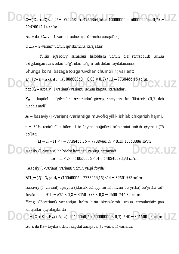 С= (С + С)×  0,25=15729684 + 4750364,56  + 10000000  + 60000000)× 0,25  =
22620012,14  s o‘ m .
Bu erda:  С
накл 1  –  1-variant uchun qo‘shimcha xarajatlar;
С
накл 2  –  2-variant uchun qo‘shimcha xarajatlar.
Yillik   iqtisodiy   samarani   hisoblash   uchun   biz   rentabellik   uchun
belgilangan narx bilan to‘g‘ridan-to‘g‘ri sotishdan foydalanamiz.
Shunga ko‘ra, bazaga (o‘zgaruvchan chumoli 1) variant:
П = ( С + К × Е н ) / A 1
   
=  (100600060 + 0,00 × 0,2) / 13 = 7738466,15 s o‘ m.
где   К
1  –  asosiy (1-variant) varianti uchun kapital xarajatlar;
Е
н   –   kapital   qo‘yilmalar   samaradorligining   me'yoriy   koeffitsienti   (0,2   deb
hisoblanadi);
А
1  –  bazaviy (1-variant) variantiga muvofiq yillik ishlab chiqarish hajmi.
r   =   30%   rentabellik   bilan,   1   ta   loyiha   hujjatlari   to‘plamini   sotish   qiymati   (P)
bo‘ladi:
Ц  =  П  +  П  ×  r  = 7738466,15 + 7738466,15 × 0,3» 10060006 so‘m.
Asosiy (1-variant) bo‘yicha kompaniyaning daromadi:
В
1  =  Ц  ×  A
1  = 10060006 ×14 = 140840083,93 so‘m.
   Asosiy (1-variant) varianti uchun yalpi foyda:
ВП
1  = ( Ц   -  З
1  )×  A
1  = (10060006 - 7738466,15)×14 = 32501558 s o‘ m.
Bazaviy (1-variant) opsiyasi (klassik soliqqa tortish tizimi bo‘yicha) bo‘yicha sof 
foyda:           ЧП
1  =  ВП
1  × 0,8 = 32501558 × 0,8 = 26001246,32 s o‘ m.
Yangi   (2-variant)   variantiga   ko‘ra   bitta   hisob-kitob   uchun   arzonlashtirilgan
xarajatlar quyidagilardir:
П  = ( С  +  К  ×  Е
н   ) / A
2  
=  (110600060,7 + 50000000 × 0,2)  / 40 = 3015001,5 s o‘ m.
Bu erda  К
2  –  loyiha uchun kapital xarajatlar (2-variant) varianti; 