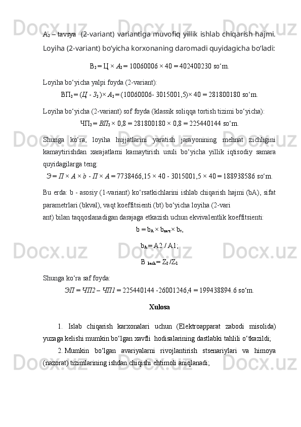 А
2   – tavsya     (2-variant) variantiga  muvofiq yillik  ishlab chiqarish  hajmi.
Loyiha (2-variant) bo‘yicha korxonaning daromadi quyidagicha bo‘ladi:
В
2  =  Ц  ×  A
2  = 10060006 × 40 = 402400230 s o‘ m.
Loyiha bo‘yicha yalpi foyda (2-variant):
ВП
2  = ( Ц   -  З
2  )×  A
2  = (10060006-  3015001,5) × 40 = 281800180 s o‘ m.
Loyiha bo‘yicha (2-variant) sof foyda (klassik soliqqa tortish tizimi bo‘yicha):
ЧП
2  =  ВП
2  × 0,8 = 281800180 × 0,8 = 225440144 s o‘ m.
Shunga   ko‘ra,   loyiha   hujjatlarini   yaratish   jarayonining   mehnat   zichligini
kamaytirishdan   xarajatlarni   kamaytirish   usuli   bo‘yicha   yillik   iqtisodiy   samara
quyidagilarga teng:
Э   =  П   ×  А   ×  b  -  П   ×  А   = 7738466,15 × 40 -  3015001,5  × 40 = 188938586 s o‘ m.
Bu erda: b - asosiy (1-variant) ko‘rsatkichlarini ishlab chiqarish hajmi (bA), sifat
parametrlari (bkval), vaqt koeffitsienti (bt) bo‘yicha loyiha (2-vari
ant) bilan taqqoslanadigan darajaga etkazish uchun ekvivalentlik koeffitsienti:
b = b
А   × b
кач   × b
t ,
b
А   =  А 2 / A1;
B 
kach  = Z
2  /Z
1
Shunga ko‘ra saf foyda:
ЭП   =  ЧП 2
  –  ЧП 1
  = 225440144 -26001246,4 = 199438894.6 so‘m.
Xulosa
1. Islab   chiqarish   karxonalari   uchun   (Elektroapparat   zabodi   misolida)
yuzaga kelishi mumkin bo‘lgan xavfli  hodisalarining dastlabki tahlili o‘tkazildi;
2. Mumkin   bo‘lgan   avariyalarni   rivojlantirish   stsenariylari   va   himoya
(nazorat) tizimlarining ishdan chiqishi ehtimoli aniqlanadi; 