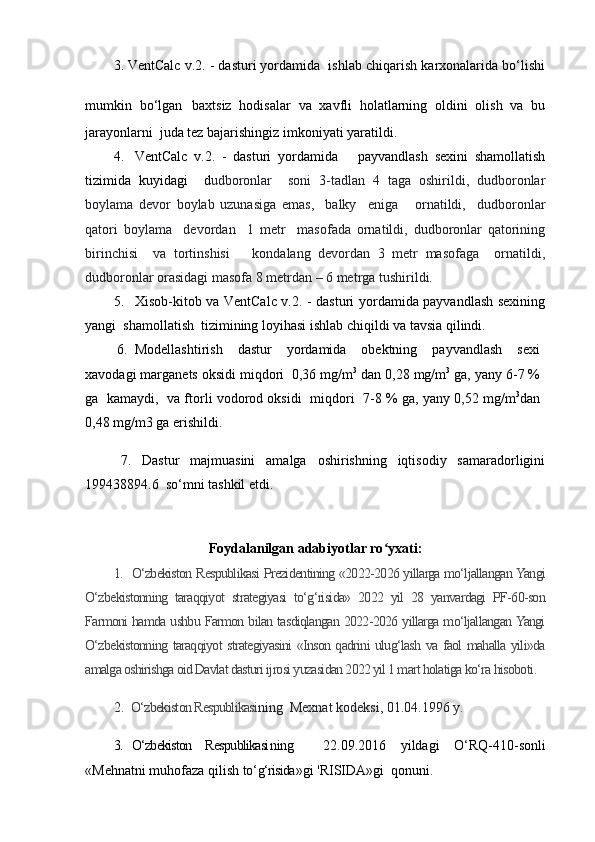 3. VentCalc v.2. - dasturi yordamida  ishlab chiqarish karxonalarida bo‘lishi
mumkin   bo‘lgan   baxtsiz   hodisalar   va   xavfli   holatlarning   oldini   olish   va   bu
jarayonlarni  juda tez bajarishingiz imkoniyati yaratildi.
4. VentCalc   v.2.   -   dasturi   yordamida       payvandlash   sexini   shamollatish
tizimida   kuyidagi     d udboronlar     soni   3-tadlan   4   taga   oshirildi,   dudboronlar
boylama   devor   boylab   uzunasiga   emas,     balky     eniga       ornatildi,     dudboronlar
qatori   boylama     devordan     1   metr     masofada   ornatildi,   dudboronlar   qatorining
birinchisi     va   tortinshisi       kondalang   devordan   3   metr   masofaga     ornatildi,
dudboronlar orasidagi masofa 8 metrdan – 6 metrga tushirildi. 
5. Xisob-kitob va VentCalc v.2. - dasturi yordamida payvandlash sexining
yangi  shamollatish  tizimining loyihasi ishlab chiqildi va tavsia qilindi.
6. Modellashtirish   dastur   yordamida   obektning   payvandlash   sexi
xavodagi marganets oksidi miqdori  0,36 mg/m 3
 dan 0,28 mg/m 3
 ga, yany 6-7 %
ga   kamaydi,  va ftorli vodorod oksidi   miqdori   7-8 % ga, yany 0,52 mg/m 3
dan
0,48 mg/m3 ga erishildi.
7.   Dastur   majmuasini   amalga   oshirishning   iqtisodiy   samaradorligini
199438894.6   s o‘ mni tashkil etdi.
Foydalanilgan adabiyotlar ro yxati:ʻ
1. O‘zbekiston Respublikasi Prezidentining «2022-2026 yillarga mo‘ljallangan Yangi
O‘zbekistonning   taraqqiyot   strategiyasi   to‘g‘risida»   2022   yil   28   yanvardagi   PF-60-son
Farmoni hamda ushbu Farmon bilan tasdiqlangan 2022-2026 yillarga mo‘ljallangan Yangi
O‘zbekistonning taraqqiyot strategiyasini «Inson qadrini ulug‘lash va faol mahalla yili»da
amalga oshirishga oid Davlat dasturi ijrosi yuzasidan 2022 yil 1 mart holatiga ko‘ra  hisoboti .
2. O‘zbekiston Respublikasi ning  Mexnat kodeksi, 01.04.1996 y.
3. O‘zbekiston   Respublikasi ning     22.09.2016   yildagi   O‘RQ-410- sonli
«Mehnatni muhofaza qilish to‘ g‘risida »gi  'RISIDA» gi  qonuni.   