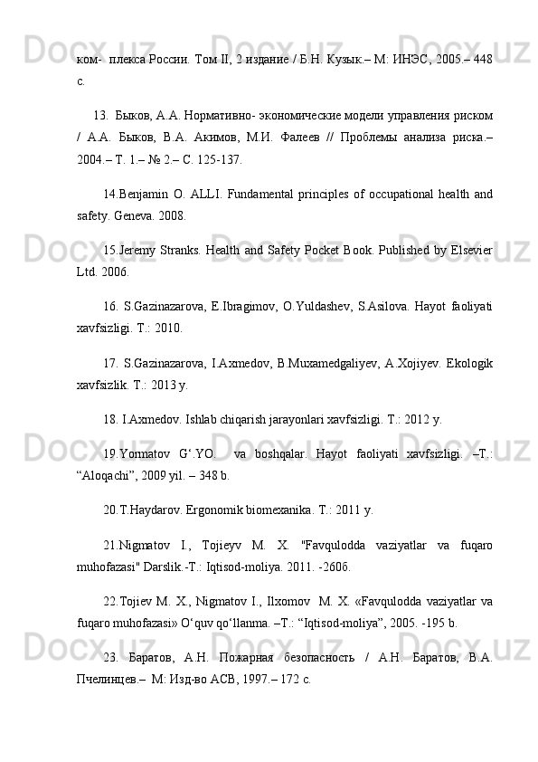 ком-   плекса России. Том II, 2 издание / Б.Н. Кузык.– М: ИНЭС, 2005.– 448
с.
13. Быков, А.А. Нормативно- экономические модели управления риском
/   А.А.   Быков,   В.А.   Акимов,   М.И.   Фалеев   //   Проблемы   анализа   риска.–
2004.– Т. 1.– № 2.– С. 125-137.
14. Benjamin   O.   ALLI.   Fundamental   principles   of   occupational   health   and
safety. Geneva. 2008.
15. Jeremy   Stranks.   Health   and   Safety   Pocket   Book.   Published   by   Elsevier
Ltd. 2006.
16.   S.Gazinazarova,   E.Ibragimov,   O.Yuldashev,   S.Asilova.   Hayot   faoliyati
xavfsizligi. Т.: 2010.
17.   S.Gazinazarova,   I.Axmedov,   B.Muxamedgaliyev,   A.Хojiyev.   Ekologik
xavfsizlik. Т.: 2013 y. 
18.  I.Axmedov. Ishlab chiqarish jarayonlari xavfsizligi. Т.: 2012 y.
19. Yormatov   G‘.YO.     va   boshqalar.   Hayot   faoliyati   xavfsizligi.   –T.:
“Aloqachi”, 2009 yil. – 348 b.
20. Т .Haydarov. Ergonomik biomexanika.  Т .: 2011 y.
21. Nigmatov   I.,   Tojieyv   M.   X.   "Favqulodda   vaziyatlar   va   fuqaro
muhofazasi" Darslik.-T.: Iqtisod-moliya. 2011. -260б.
22. Tojiev   M.   X.,   Nigmatov   I.,   Ilxomov     M.   X.   «Favqulodda   vaziyatlar   va
fuqaro muhofazasi» O‘quv qo‘llanma. –T.: “Iqtisod-moliya”, 2005. -195 b.
23.   Баратов,   А.Н.   Пожарная   безопасность   /   А.Н.   Баратов,   В.А.
Пчелинцев.–  М: Изд-во АСВ, 1997.– 172 с.