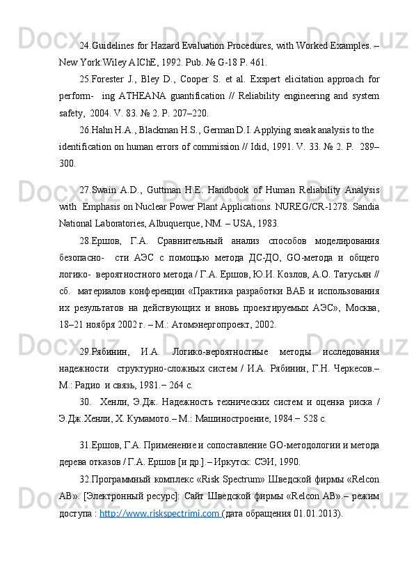 24. Guidelines for Hazard Evaluation Procedures, with Worked Examples. –
New York:Wiley AIChE, 1992. Pub. № G-18 P. 461.
25. Forester   J.,   Bley   D.,   Cooper   S.   et   al.   Exspert   elicitation   approach   for
perform-     ing   ATHEANA   guantification   //   Reliability   engineering   and   system
safety,  2004. V. 83. № 2. P. 207–220.
26. Hahn H.A., Blackman H.S., German D.I. Applying sneak analysis to the
identification on human errors of commission // Idid, 1991. V. 33. № 2. P.  289–
300.
27. Swain   A.D.,   Guttman   H.E.   Handbook   of   Human   Reliability   Analysis
with   Emphasis on Nuclear Power Plant Applications. NUREG/CR-1278. Sandia
National Laboratories, Albuquerque, NM. – USA, 1983.
28. Ершов,   Г.А.   Сравнительный   анализ   способов   моделирования
безопасно-     сти   АЭС   с   помощью   метода   ДС-ДО,   GO-метода   и   общего
логико-  вероятностного метода / Г.А. Ершов, Ю.И. Козлов, А.О. Татусьян //
сб.     материалов   конференции   «Практика   разработки   ВАБ   и   использования
их   результатов   на   действующих   и   вновь   проектируемых   АЭС»,   Москва,
18–21 ноября 2002 г. – М.: Атомэнергопроект, 2002.
29. Рябинин,   И.А.   Логико-вероятностные   методы   исследования
надежности     структурно-сложных   систем   /   И.А.   Рябинин,   Г.Н.   Черкесов.–
М.: Радио  и связь, 1981.− 264 с.
30.     Хенли,   Э.Дж.   Надежность   технических   систем   и   оценка   риска   /
Э.Дж.Хенли, Х. Кумамото.– М.: Машиностроение, 1984.− 528 с.
31. Ершов, Г.А. Применение и сопоставление GO-методологии и метода
дерева отказов / Г.А. Ершов [и др.].– Иркутск: СЭИ, 1990.
32. Программный комплекс «Risk  Spectrum» Шведской фирмы «Relcon
AB».   [Электронный   ресурс]:   Сайт   Шведской   фирмы   «Relcon   AB».–   режим
доступа :  http://www.riskspectrimi.com  (дата обращения 01.01.2013).        